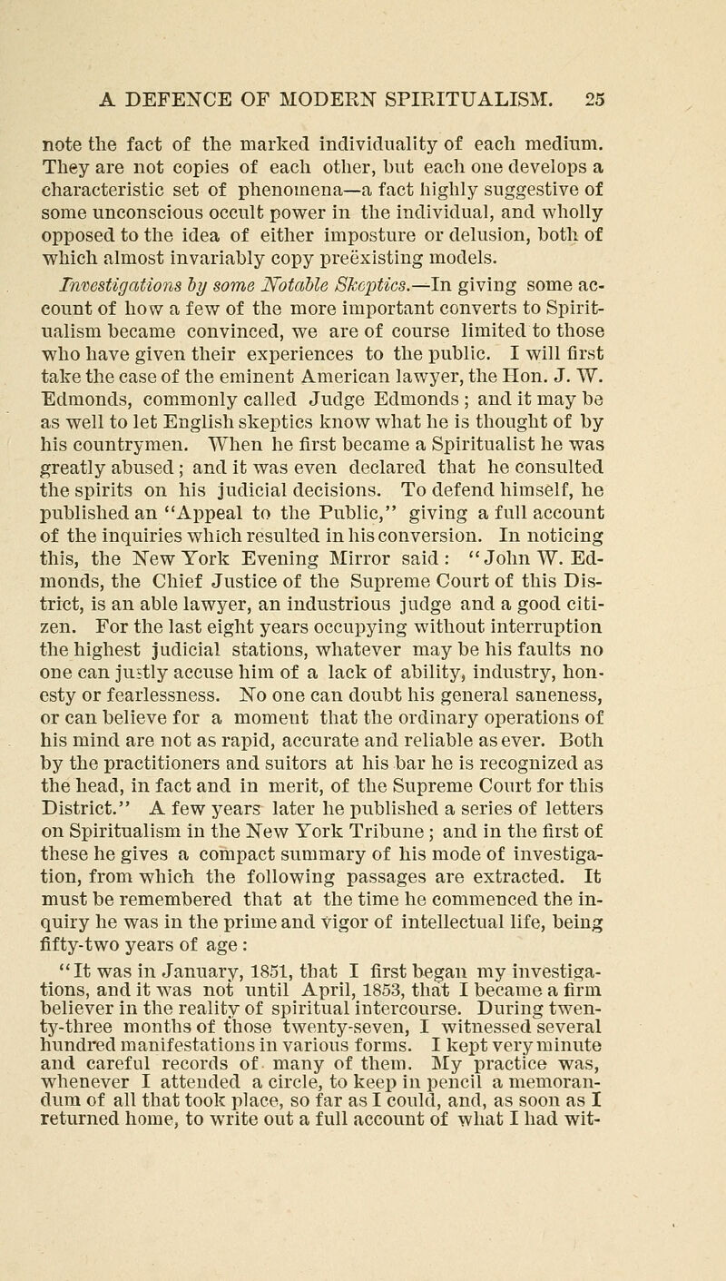 note the fact of the marked individuality of each medium. They are not copies of each other, but each one develops a characteristic set of phenomena—a fact highly suggestive of some unconscious occult power in the individual, and wholly opposed to the idea of either imposture or delusion, both of which almost invariably copy preexisting models. Tnmstigations ly some Notable Skeptics.—In giving some ac- count of how a few of the more important converts to Spirit- ualism became convinced, we are of course limited to those who have given their experiences to the public. I will first take the case of the eminent American lawyer, the Hon. J. W. Edmonds, commonly called Judge Edmonds ; and it may be as well to let English skeptics know what he is thought of by his countrymen. When he first became a Spiritualist he was greatly abused; and it was eA^-en declared that he consulted the spirits on his judicial decisions. To defend himself, he published an Appeal to the Public, giving a full account of the inquiries which resulted in his conversion. In noticing this, the New York Evening Mirror said: John W.Ed- monds, the Chief Justice of the Supreme Court of this Dis- trict, is an able lawyer, an industrious judge and a good citi- zen. For the last eight years occupying without interruption the highest judicial stations, whatever may be his faults no one can justly accuse him of a lack of ability, industry, hon- esty or fearlessness. No one can doubt his general saneness, or can believe for a moment that the ordinary operations of his mind are not as rapid, accurate and reliable as ever. Both by the practitioners and suitors at his bar he is recognized as the head, in fact and in merit, of the Supreme Court for this District. A few years later he published a series of letters on Spiritualism in the New York Tribune ; and in the first of these he gives a compact summary of his mode of investiga- tion, from which the following passages are extracted. It must be remembered that at the time he commenced the in- quiry he was in the prime and vigor of intellectual life, being fifty-two years of age : It was in January, 1851, that I first began my investiga- tions, and it was not until April, 1853, that I became a firm believer in the reality of spiritual intercourse. During twen- ty-three months of those twenty-seven, I witnessed several hundred manifestations in various forms. I kept very minute and careful records of many of them. My practice was, whenever I attended a circle, to keep in pencil a memoran- dum of all that took place, so far as I could, and, as soon as I returned home, to write out a full account of what I had wit-