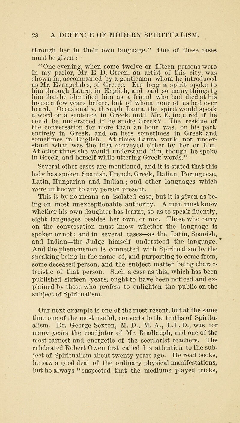 through her in their own langnaj^e. One of these cases must be given : One evening, when some twelve or fifteen persons were in my parlor, Mr. E. D. Green, an artist of this city, was shown in, accompanied by a gentleman whom he introduced as Mr. Evangelides, of Greece. Ere long a spirit spoke to him through Laura, in English, and said so many things tQ him that he identified him as a friend who had died at his house a few years before, but of whom none of us had ever heard. Occasionally, through Laura, the spirit would speak a word or a sentence in Greek, until Mr. E. inquired if he could be understood if he spoke Greek? The residue of the conversation for more than an hour was, on his part, entirely in Greek, and on hers sometimes in Greek and sometimes in English. At times Laura would not under- stand what was the idea conveyed either by her or him. At other times she would understand him, though he spoke in Greek, and herself while uttering Greek words. Several other cases are mentioned, and it is stated that this lady has spoken Spanish, French, Greek, Italian, Portuguese, Latin, Hungarian and Indian ; and other languages which were unknown to any person present. This is by no means an isolated case, but it is given as be- ing on most unexceptionable authority. A man must know whether his own daughter has learnt, so as to speak fluently, eight languages besides her own, or not. Those who carry on the conversation must know whether the language is spoken or not; and in several cases—as the Latin, Spanish, and Indian—the Judge himself understood the language. And the phenomenon is connected with Spiritualism by the speaking being in the name of, and purporting to come from, some deceased person, and the subject matter being charac- teristic of that person. Such a case as this, which has been published sixteen years, ought to have been noticed and ex- plained by those who profess to enlighten the public on the subject of Spiritualism. Our next example is one of the most recent, but at the same time one of the most useful, converts to the truths of Spiritu- alism. Dr. George Sexton, M. D., M. A., L.L. D., was for many years the coadjutor of Mr. Bradlaugh, and one of the most earnest and energetic of the secularist teachers. The celebrated Robert Owen first called his attention to the sub- ject of Spiritualism about twenty years ago. He read books, he saw a good deal of the ordinary physical manifestations, but he always  suspected that the mediums played tricks,