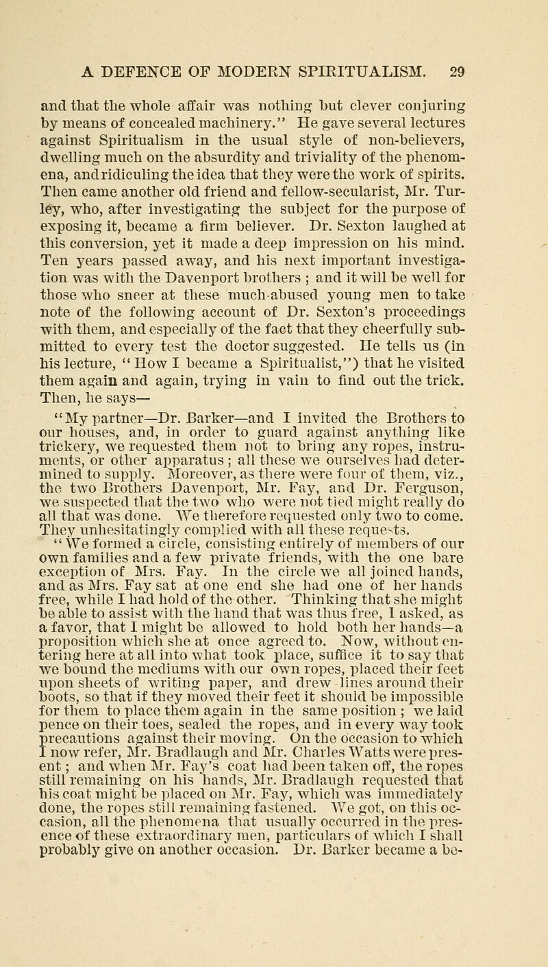 and that the whole affair was nothing but clever conjuring by means of concealed machinery. He gave several lectures against Spiritualism in the usual style of non-believers, dwelling much on the absurdity and triviality of the phenom- ena, and ridiculing the idea that they were the work of spirits. Then came another old friend and fellow-secularist, Mr. Tur- l6y, who, after investigating the subject for the purpose of exposing it, became a firm believer. Dr. Sexton laughed at this conversion, yet it made a deep impression on his mind. Ten years passed away, and his next important investiga- tion was with the Davenport brothers ; and it will be well for those who sneer at these much-abused young men to take note of the following account of Dr. Sexton's proceedings with them, and especially of the fact that they cheerfully sub- mitted to every test the doctor suggested. He tells us (in his lecture,  How I became a Spiritualist,) that he visited them again and again, trying in vain to find out the trick. Then, he says— My partner—Dr. Barker—and I invited the Brothers to our houses, and, in order to guard against anything like trickery, we requested them not to bring any ropes, instru- ments, or other apparatus ; all these we ourselves had deter- mined to supply. Moreover, as there were four of them, viz., the two Brothers Davenport, Mr. Fay, and Dr. Ferguson, we suspected that the two who were not tied might really do all that was done. We therefore requested only two to come. They unhesitatingly complied with all these reque>;ts.  We formed a circle, consisting entirely of members of our own families and a few private friends, with the one bare exception of Mrs. Fay. In the circle we all joined hands, and as Mrs. Fay sat at one end she had one of her hands free, while I had hold of the other. Thinking that she might be able to assist with the hand that was thus free, 1 asked, as a favor, that I might be allowed to hold both her hands—a proposition which she at once agreed to. Now, without en- tering here at all into what took x)lace, suffice it to say that we bound the mediums with our own ropes, placed their feet upon sheets of writing paper, and drew lines around their boots, so that if they moved their feet it should be impossible for them to place them again in the same position ; we laid pence on their toes, sealed the ropes, and in every way took precautions against their moving. On the occasion to which I now refer, Mr. Bradlaugh and Mr. Charles Watts were pres- ent ; and when Mr. Fay's coat had been taken off, the ropes still remaining on his hands, Mr. Bradlaugh requested that his coat might be placed on Mr. Fay, which was immediately done, the ropes still remaining fastened. We got, on this oc- casion, all the phenomena that usually occurred in the pres- ence of these extraordinary men, particulars of which I shall probably give on another occasion. Dr. Barker became a be-