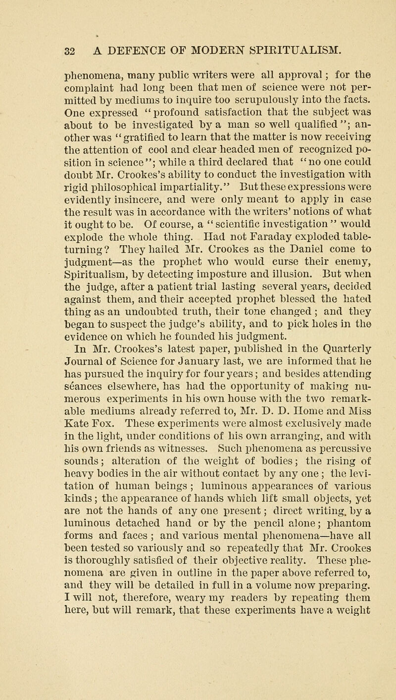 phenomena, many public writers were all approval; for the complaint had long been that men of science were not per- mitted by mediums to inquire too scrupulously into the facts. One expressed profound satisfaction that the subject was about to be investigated by a man so well qualified; an- other was gratified to learn that the matter is now receiving the attention of cool and clear headed men of recognized po- sition in science; while a third declared that no one could doubt Mr. Crookes's ability to conduct the investigation with rigid philosophical impartiality.'' But these expressions were evidently insincere, and were only meant to apply in case the result was in accordance with the writers' notions of what it ought to be. Of course, a  scientific investigation  would explode the whole thing. Had not Faraday exploded table- turning ? They hailed Mr. Crookes as the Daniel come to judgment—as the prophet who would curse their enemy, Spiritualism, by detecting imposture and illusion. But when the judge, after a patient trial lasting several years, decided against them, and their accepted prophet blessed the hated thing as an undoubted truth, their tone changed ; and they began to suspect the judge's ability, and to pick holes in the evidence on which he founded his judgment. In Mr. Crookes's latest paper, published in the Quarterly Journal of Science for January last, we are informed that he has pursued the inquiry for four years; and besides attending seances elsewhere, has had the opportunity of making nu- merous experiments in his own house with the two remark- able mediums already referred to, Mr. D. D. Home and Miss Kate Fox. These experiments were almost exclusively made in the light, under conditions of his own arranging, and with his own friends as witnesses. Such phenomena as percussive sounds; alteration of the weight of bodies; the rising of heavy bodies in the air without contact by any one ; the levi- tation of human beings ; luminous appearances of various kinds; the appearance of hands which lift small objects, yet are not the hands of any one present; direct writing, by a luminous detached hand or by the pencil alone; phantom forms and faces ; and various mental phenomena—have all been tested so variously and so repeatedly that Mr. Crookes is thoroughly satisfied of their objective reality. These phe- nomena are given in outline in the paper above referred to, and they will be detailed in full in a volume now preparing. I will not, therefore, weary my readers by repeating them here, but will remark, that these experiments have a weight