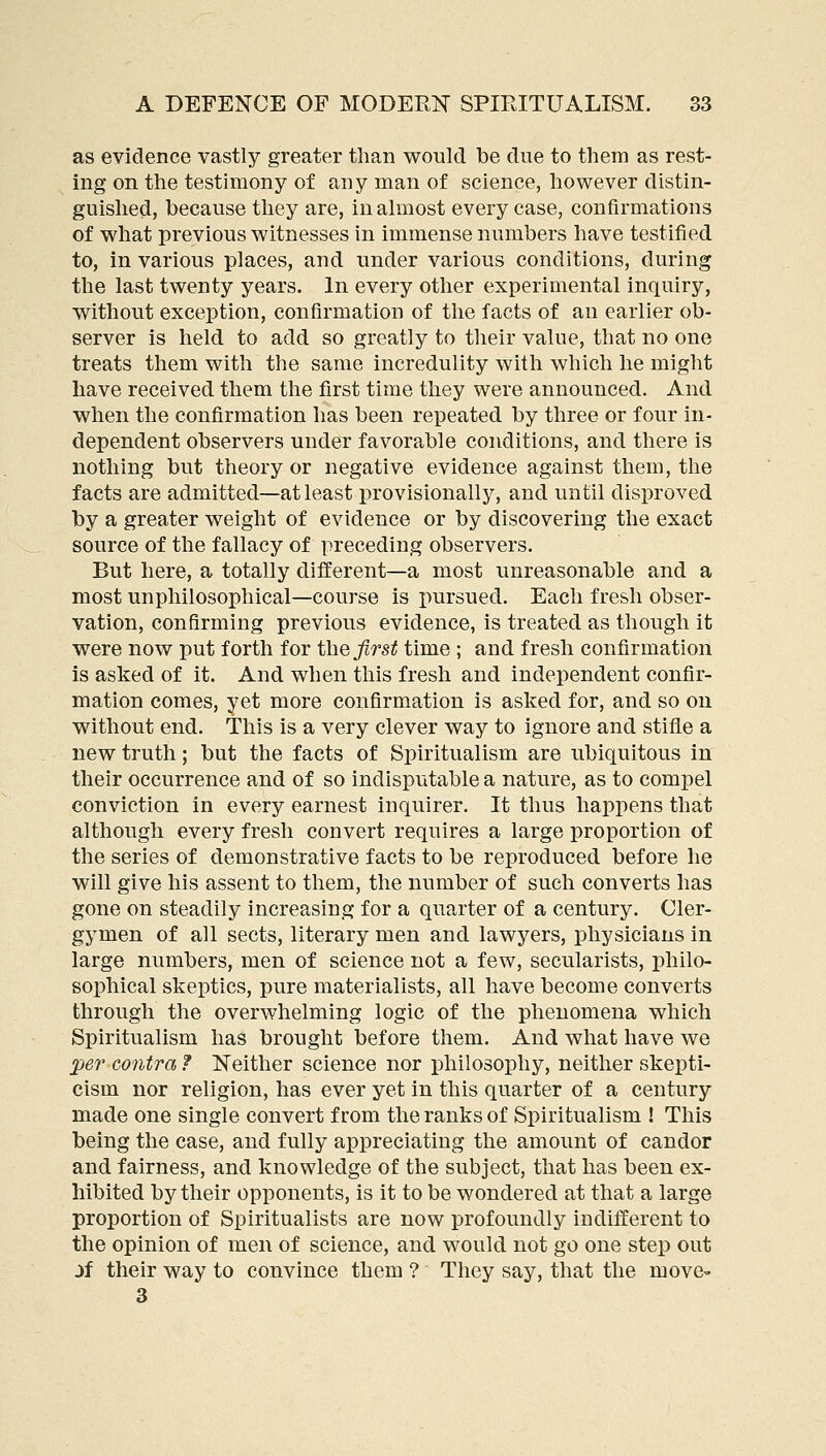 as evidence vastly greater than would be due to them as rest- ing on the testimony of any man of science, however distin- guished, because they are, in almost every case, confirmations of what previous witnesses in immense numbers have testified to, in various places, and under various conditions, during the last twenty years. In every other experimental inquiry, without exception, confirmation of the facts of an earlier ob- server is held to add so greatly to their value, that no one treats them with the same incredulity with which he might have received them the first time they were announced. And when the confirmation has been repeated by three or four in- dependent observers under favorable conditions, and there is nothing but theory or negative evidence against them, the facts are admitted—at least provisionallj^ and until disproved by a greater weight of evidence or by discovering the exact source of the fallacy of preceding observers. But here, a totally different—a most unreasonable and a most unphilosophical—course is pursued. Each fresh obser- vation, confirming previous evidence, is treated as though it were now put forth for the^rs^ time ; and fresh confirmation is asked of it. And when this fresh and independent confir- mation comes, yet more confirmation is asked for, and so on without end. This is a very clever way to ignore and stifle a new truth; but the facts of Spiritualism are ubiquitous in their occurrence and of so indisputable a nature, as to compel conviction in every earnest inquirer. It thus happens that although every fresh convert requires a large proportion of the series of demonstrative facts to be reproduced before he will give his assent to them, the number of such converts has gone on steadily increasing for a quarter of a century. Cler- gymen of all sects, literary men and lawyers, physicians in large numbers, men of science not a few, secularists, philo- sophical skeptics, pure materialists, all have become converts through the overwhelming logic of the phenomena which Spiritualism has brought before them. And what have we jper contra ? Neither science nor philosophy, neither skepti- cism nor religion, has ever yet in this quarter of a century made one single convert from the ranks of Spiritualism ! This being the case, and fully appreciating the amount of candor and fairness, and knowledge of the subject, that has been ex- hibited by their opponents, is it to be wondered at that a large proportion of Spiritualists are now profoundly indifferent to the opinion of men of science, and would not go one step out jf their way to convince them ? They say, that the move^ 3