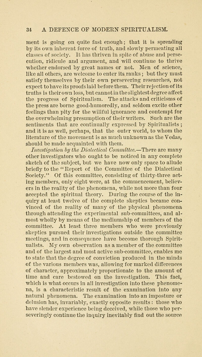 ment is going .on quite fast enougli; that it is spreading by its own inherent force of truth, and slowly permeating all classes of society. It has thriven in spite of abuse and perse- cution, ridicule and argument, and will continue to thrive whether endorsed by great names or not. Men of science, like all others, are welcome to enter its ranks ; but they must satisfy themselves by their own persevering researches, not expect to have its proofs laid before them. Their rejection of its truths is their own loss, but cannot in the slightest degree affect the progress of Spiritualism. The attacks and criticisms of the press are borne good-humoredly, and seldom excite other feelings than pity for the willful ignorance and contempt for the overwhelming presumption of their writers. Such are the sentiments that are continually expressed by Spiritualists ; and it is as well, perhaps, that the outer world, to whom the literature of the movement is as much unknown as the Yedas, should be made acquainted with them. IwDestigation by the Dialectical Committee.—There are many other investigators who ought to be noticed in any complete sketch of the subject, but we have now only space to allude briefly to the Report of the Committee of the Dialectical Society. Of this committee, consisting of thirty-three act- ing members, only eight were, at the commencement, believ- ers in the reality of the phenomena, while not more than four accepted the spiritual theory. During the course of the in- quiry at least twelve of the complete skeptics became con- vinced of the reality of many of the physical phenomena through attending the experimental sub-committees, and al- most wholly by means of the mediumship of members of the committee. At least three members who were previously skeptics pursued their investigations outside the committee meetings, and in consequence have become thorough Spirit- ualists. My own observation as a member of the committee and of the largest and most active sub-committee, enables me to state that the degree of conviction produced in the minds of the various members was, allowing for marked differences of character, approximately proportionate to the amount of time and care bestowed on the investigation. This fact, which is what occurs in all investigation into these phenome- na, is a characteristic result of the examination into any natural phenomena. The examination into an imposture or delusion has, invariably, exactly opposite results : those who have slender experience being deceived, while those who per- severingly continue the inquiry inevitably find out the source