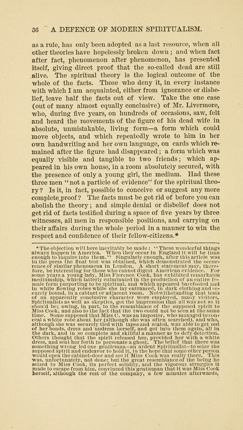 as a rule, has only been adopted as a last resource, when all other theories have hopelessly broken down; and when fact after fact, phenomenon after phenomenon, has presented itself, giving direct proof that the so-called dead are still alive. The spiritual theory is the logical outcome of the whole of the facts. Those who deny it, in every instance with which I am acquainted, either from ignorance or disbe- lief, leave half the facts out of view. Take the one case (out of many almost equally conclusive) of Mr. Livermore, who, during five years, on hundreds of occasions, saw, felt and heard the movements of the figure of his dead wife in absolute, unmistakable, living form—a form which could move objects, and which repeatedly wrote to him in her own handwriting and her own language, on cards which re- mained after the figure had disappeared; a form which was equally visible and tangible to two friends; which ap- peared in his own house, in a room absolutely secured, with the presence of only a young girl, the medium. Had these three men not a particle of evidence for the spiritual theo- ry ? Is it, in fact, possible to conceive or suggest any more complete proof ? The facts must be got rid of before you can abolish the theory ; and simple denial or disbelief does not get rid of facts testified during a space of five years by three witnesses, all men in responsible positions, and carrying on their affairs during the whole period in a manner to win the respect and confidence of their fellow-citizens.* * Tlie ol)jection will here inevitably be made : '' These wonderful things always happen in America. When they occur in England it will be time enough to inquire into them.'' Singularly enough, after this article was in the press the final test was obtained, which demonstrated the occur- rence of similar phenomena in London. A short statement may, thei-e- fore, be intei'esting for those who cannot digest American evidence. For some years a young lady. Miss Florence Cook, has exhibited remarkable mediumship, which latterly culminated in the production of an entire fe- male form purporting to be spiritual, and which appeared bai efooted and in white flowing robes while she lay entranced, in dark clothing and se- curely bound, in a cabinet or adjacent room. Notwithstanding that tests of an apparently conclusive character were employed, many visitors. Spiritualists as well as skeptics, got the impression that all was not as it sliould be; owing, in part, to the resemblance of the supposed spirit to Miss Cook, and also to the fact that the two could not be seen at the same time. Some supposed that Miss C. was an impostor, who managed to con- ceal a white robe about her (although she was often searched), and who, although she was securely tied with tapes and sealed, was able to get out of her bonds, dress and undress herself, and get into them again, all in the dark, and in so complete and skillful a manner as to defy detection. Others thought that the spirit released her, provided lier with a white dress, and sent her forth to personate a ghost. The belief that there was something wrong led one gentleman—an ardent Spiritualist—to seize the supposed spirit and endeavor to hold it, in the hope that some other person would open the cabinet-door and see if Miss Cook was really there. This was, unfortunately, not done; but the great resemblance of the being he seized to Miss Cook, its perfect solidity, and the vigorous struggles it made to escape from him, convinced this gentleman that it was Miss Cook herself, although the rest of the company, a few minutes afterwards,