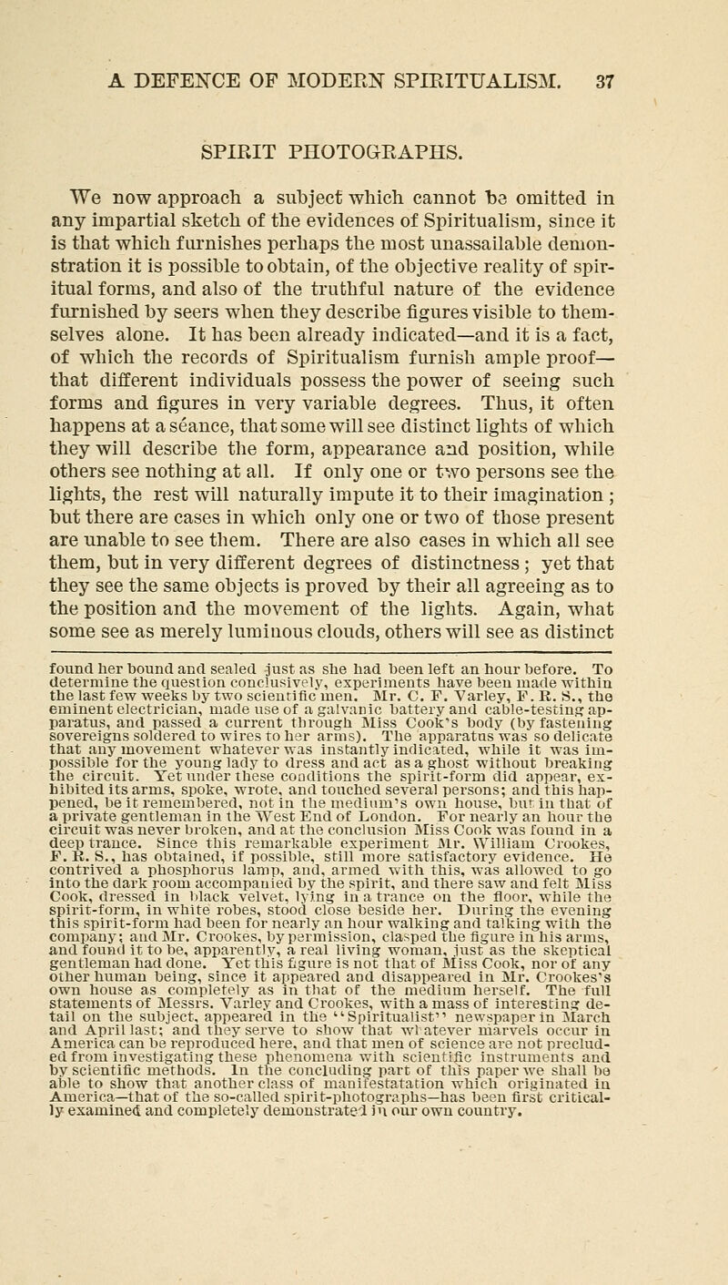 SPIBIT PHOTOGEAPHS. We now approach a subject which, cannot be omitted in any impartial sketch of the evidences of Spiritualism, since it is that which furnishes perhaps the most unassailable demon- stration it is possible to obtain, of the objective reality of spir- itual forms, and also of the truthful nature of the evidence furnished by seers when they describe figures visible to them- selves alone. It has been already indicated—and it is a fact, of which the records of Spiritualism furnish ample proof— that different individuals possess the power of seeing such forms and figures in very variable degrees. Thus, it often happens at a seance, that some will see distinct lights of which they will describe the form, appearance and position, while others see nothing at all. If only one or two jDersons see the lights, the rest will naturally impute it to their imagination ; but there are cases in which only one or two of those present are unable to see them. There are also cases in which all see them, but in very different degrees of distinctness ; yet that they see the same objects is proved by their all agreeing as to the position and the movement of the lights. Again, what some see as merely luminous clouds, others will see as distinct found lier bound and sealed just as she liad been left an hour before. To determine the question conclusively, experiments have been made within the last few weeks by two scientific men. Mr. C. F. Varley, F. R. S., the eminent electrician, made use of a galvanic battery and cable-testing ap- paratus, and passed a current through Miss Cook's body (by fastening sovereigns soldered to wires to her arms). The apparatus was so delicate that any movement whatever was instantly indicated, while it was im- possible for the young lady to dress and act as a ghost without breaking the circuit. Yet under these conditions the spirit-form did appear, ex- hibited its arms, spoke, wrote, and touched several persons; and this hap- pened, be it remembered, not in the medium's own house, bur in that of a private gentleman in the West End of London. For nearly an hour the circuit was never broken, and at the conclusion Miss Cook was found in a deep trance. Since this remarkable experiment JMr. William Crookes, F.E. S., has obtained, if possible, still more satisfactory evidence. He contrived a phosphorus lamp, and, armed with this, was allowed to go into the dark room accompanied by the spirit, and there saw and felt Miss Cook, dressed in black velvet, lying in a trance on the floor, while the spirit-form, in white robes, stood close beside her. During the evening this spirit-form had been for nearly an hour walking and talking with the company; and Mr. Crookes, by permission, clasped the figure in his arms, and found it to be, apparently, a real living woman, iust as the skeptical gentleman had done. Yet this figure is not that of Miss Cook, nor of any other human being, since it appeared and disappeared in Mr. Crookes's own house as completely as in that of the medium herself. The full statements of Messrs. Varley and Crookes, with a mass of interesting de- tail on the subject, appeared in the Spiritualist newspaper in March and Api'illasf, and they serve to show that wlatever niarvels occur in America can be reproduced here, and that men of science are not preclud- ed from investigating these phenomena with scientific instruments and by scientific methods. In the concluding part of this paper we shall be able to show that another class of manifestatation which originated in America—that of the so-called spirit-photographs—has been first critical- ly examine* and completely demonstrated in our own country.