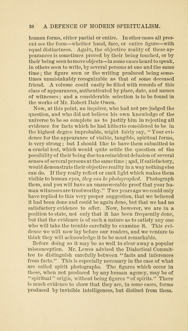 human forms, either partial or entire. In other cases all pres- ent see the form—whether hand, face, or entire figure—with equal distinctness. Again, the objective reality of these ap- pearances is sometimes proved by their being touched, or by their being seen to move objects—in some cases heard to speak, in others seen to write, by several persons at one and the same time; the figure seen or the writing produced being some- times unmistakably recognizable as that of some deceased friend. A volume could easily be filled with records of this class of appearances, authenticated by place, date, and names of witnesses ; and a considerable selection is to be found in the works of Mr. Eobert Dale Owen. Now, at this point, an inquirer, who had not prejudged the question, and who did not believe his own knowledge of the universe to be so complete as to justify him in rejecting all evidence for facts which he had hitherto considered to be in the highest degree improbable, might fairly say, Your evi- dence for the appearance of visible, tangible, spiritual forms, is very strong; but I sliould like to have them submitted to a crucial test, which would quite settle the question of the possibility of their being due to a coincident delusion of several senses of several persons at the same time ; ajid, if satisfactory, would demonstrate their objective reality in a way nothing else can do. If they really reflect or emit light which makes them visible to human eyes, tJiey can he photographed. Photograph them, and you will have an unanswerable proof that your hu- man witnesses are trustworthy. Two years ago we could only have replied to this very proper suggestion, that we believed it had been done and could be again done, but that we had no satisfactory evidence to offer. Now, however, we are in a position to state, not only that it has been frequently done, but that the evidence is of such a nature as to satisfy any one who will take the trouble carefully to examine it. This evi- dence we will now lay before our readers, and we venture to think they will acknowledge it to be most remarkable. Before doing so it may be as well to clear away a popular misconception. Mr. Lewes advised the Dialectical Commit- tee to distinguish carefully between facts and inferences from facts. This is especially necessary in the case of what are called spirit photographs. The figures which occur in these, when not produced by any human agency, may be of spiritual origin, without being figures of spirits. There is much evidence to show that they are, in some cases, forms produced by invisible intelligences, but distinct from them.