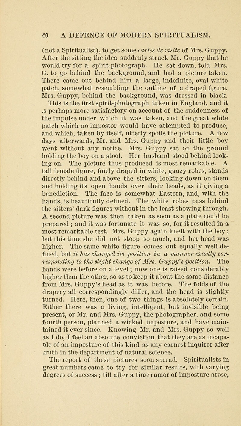 (not a Spiritualist), to get some cartes cle msite of Mrs. Guppjr. After tlie sitting the idea suddenly struck Mr. G-uppy that he would try for a spirit-photograph. He sat down, told Mrs. Gr. to go behind the background, and had a picture taken. There came out behind him a large, indefinite, oval white patch, somewhat resembling the outline of a draped figure. Mrs. Ouppy, behind the background, was dressed in black. This is the first spirit-photograph taken in England, and it .s perhaps more satisfactory on account of the suddenness of the impulse under which it was taken, and the great white patch which no impostor would have attempted to produce, and which, taken by itself, utterly spoils the picture. A few days afterwards, Mr. and Mrs. G-uppy and their little boy went without any notice. Mrs. Guppy sat on the ground holding the boy on a stool. Her husband stood behind look- ing on. The picture thus produced is most remarkable. A tall female figure, finely draped in white, gauzy robes, stands directly behind and above the sitters, looking down on tliem and holding its open hands over their heads, as if giving a benediction. The face is somewhat Eastern, and, with the hands, is beautifully defined. The white robes pass behind the sitters' dark figures without in the least showing through. A second picture was then taken as soon as a plate could be prepared ; and it was fortunate it was so, for it resulted in a most remarkable test. Mrs. Guppy again knelt with the boy ; but this time she did not stoop so much, and her head was higher. The same white figure comes out equally well de- fined, but it has changed its position in a manner exactly cor- responding to the slight change of 3frs. Guppy's position. The hands were before on a level; now one is raised considerably higher than the other, so as to keep it about the same distance from Mrs. Guppy's head as it was before. The folds of the drapery all correspondingly differ, and the head is slightly turned. Here, then, one of two things is absolutely certain. Either there was a living, intelligent, but invisible being present, or Mr. and Mrs. Guppy, the photographer, and some fourth person, planned a wicked imposture, and have main- tained it ever since. Knowing Mr. and Mrs. Guppy so well as I do, I feel an absolute conviction that they are as incapa- Dle of an imposture of this kind as any earnest inquirer after oruth in the department of natural science. The report of these pictures soon spread. Spiritualists in great numbers came to try for similar results, with varying degrees of success; till after a time rumor of imposture arose.