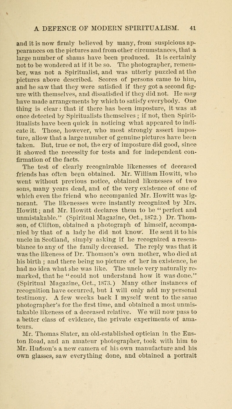 and it is now firmly believed by many, from suspicious ap- pearances on the pictures and from other circumstances, that a large number of shams have been produced. It is certainly not to be wondered at if it be so. The photographer, remem- ber, was not a Spiritualist, and was utterly puzzled at the pictures above described. Scores of persons came to him, and he saw that they were satisfied if they got a second fig- ure with themselves, and dissatisfied if they did not. He may have made arrangements by which to satisfy everybody. One thing is clear: that if there has been imposture, it was at once detected by Spiritualists themselves ; if not, then Spirit- itualists have been quick in noticing what appeared to indi- cate it. Those, however, who most strongly assert impos- ture, allow that a large number of genuine pictures have been taken. But, true or not, the cry of imposture did good, since it showed the necessity for tests and for independent con- firmation of the facts. The test of clearly recognizable likenesses of deceased friends has often been obtained. Mr. William Howitt, who went without previous notice, obtained likenesses of two sons, many years dead, and of the very existence of one of which even the friend who accompanied Mr. Howitt was ig- norant. The likenesses were instantly recognized by Mrs. Howitt; and Mr. Howitt declares them to be  perfect and unmistakable. (Spiritual Magazine, Oct., 1872.) Dr. Thom- son, of Clifton, obtained a photograph of himself, accompa- nied by that of a lady he did not know. He sent it to his uncle in Scotland, simply asking if he recognized a resem- blance to any of the family deceased. The reply was that it was the likeness of Dr. Thomson's own mother, who died at his birth ; and there being no picture of her in existence, he had no idea what she was like. The uncle very naturally re- marked, that he  could not understand how it was done. (Spiritual Magazine, Oct., 1873.) Many other instances of recognition have occurred, but I will only add my personal testimony. A few weeks back I myself went to the same photographer's for the first time, and obtained a most unmis- takable likeness of a deceased relative. We will now pass to a better class of evidence, the private experiments of ama- teurs. Mr. Thomas Slater, an old-established optician in the Eus- ton Road, and an amateur photographer, took with him to Mr. Hudson's a new camera of his own manufacture and his own glasses, saw everything done, and obtained a portrait