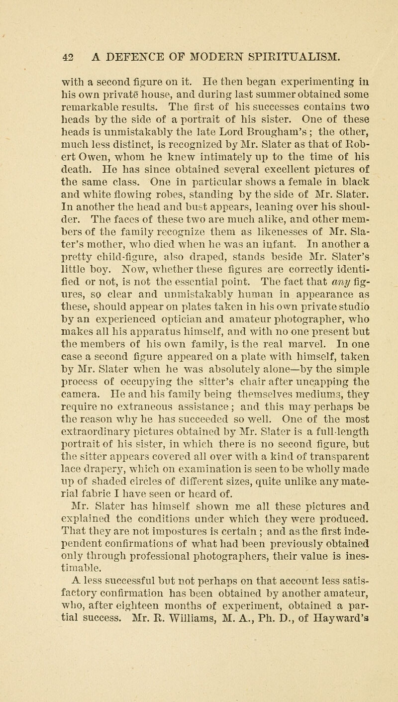 with a second figure on it. He then began experimenting in his own private house, and during last summer obtained some remarkable results. The first of his successes contains two heads by the side of a portrait of his sister. One of these heads is unmistakably the late Lord Brougham's ; the other, much less distinct, is recognized by Mr. Slater as that of Rob- ert Owen, whom he knew intimately up to the time of his death. He has since obtained several excellent pictures of the same class. One in particular shows a female in black and white flowing robes, standing by the side of Mr. Slater. In another the head and bust appears, leaning over his shaul- der. The faces of these two are much alike, and other mem- bers of the family recognize them as likenesses of Mr. Sla- ter's mother, who died when he was an infant. In another a pretty child-figure, also draped, stands beside Mr. Slater's little boy. Now, whether these figures are correctly identi- fied or not, is not the essential point. The fact that any fig- ures, so clear and unmistakably human in appearance as these, should appear on plates taken in his own private studio by an experienced optician and amateur photographer, who makes all his apparatus himself, and with no one present but the members of his own family, is the real marvel. In one case a second figure appeared on a plate with himself, taken by Mr, Slater when he was absolutely alone—by the simple process of occupying the sitter's chair after uncapping the camera. He and his family being themselves medium.3, they require no extraneous assistance; and this may perhaps be the reason why he has succeeded so well. One of the most extraordinary pictures obtained by Mr. Slater is a full-length portrait of his sister, in which there is no second figure, but the sitter appears covered all over with a kind of transparent lace drapery, which on examination is seen to be wholly made up of shaded circles of different sizes, quite unlike any mate- rial fabric I have seen or heard of. Mr. Slater has himself shown me all these pictures and explained the conditions under which they were produced. That they are not impostures is certain ; and as the first inde- pendent confirmations of what had been previously obtained only through professional photographers, their value is ines- timable. A less successful but not perha.ps on that account less satis- factory confirmation has been obtained by another amateur, who, after eighteen months of experiment, obtained a par- tial success. Mr. R. Williams, M. A., Ph. D., of Hayward'a