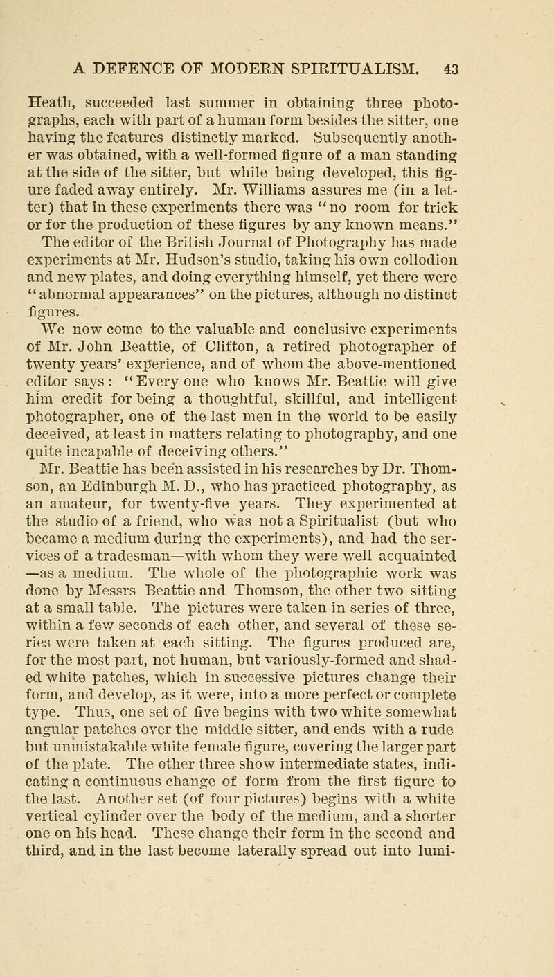 Heath, succeeded last summer in obtaining three photo- graphs, each with part of a human form besides tlie sitter, one having the features distinctly marl^ed. Subsequently anoth- er was obtained, witli a well-formed figure of a man standing at the side of the sitter, but while being developed, this fig- ure faded away entirely. Mr. Williams assures me (in a let- ter) that in these experiments there was no room for trick or for the production of these figures by any known means. The editor of the British Journal of Photography has made experiments at Mr. Hudson's studio, taking his own collodion and new plates, and doing everything himself, yet there were  abnormal appearances on the pictures, although no distinct figures. We now come to the valuable and conclusive experiments of Mr. John Beattie, of Clifton, a retired photographer of twenty years' experience, and of whom the above-mentioned editor says: Everyone who knows Mr. Beattie will give him credit for being a thoughtful, skillful, and intelligent photographer, one of the last men in the world to be easily deceived, at least in matters relating to photography, and one quite incapable of deceiving others. Mr. Beattie has been assisted in his researches by Dr. Thom- son, an Edinburgh M. D., who has practiced photography, as an amateur, for twenty-five years. They experimented at the studio of a friend, who was not a Spiritualist (but who became a medium during the experiments), and had the ser- vices of a tradesman—with whom they were well acquainted —as a medium. The whole of the photographic work was done by Messrs Beattie and Thomson, the other two sitting at a small table. The pictures were taken in series of three, within a few seconds of each other, and several of these se- ries were taken at each sitting. The figures produced are, for the most part, not human, but variously-formed and shad- ed white patches, which in successive pictures change their form, and develop, as it were, into a more perfect or complete type. Thus, one set of five begins with two white somewhat angular patches over the middle sitter, and ends with a rude but unmistakable white female figure, covering the larger part of the plate. The other three show intermediate states, indi- cating a continuous change of form from the first figure to the last. Another set (of four pictures) begins with a white vertical cylinder over the body of the medium, and a shorter one on his head. These change their form in the second and third, and in the last become laterally spread out into lumi-