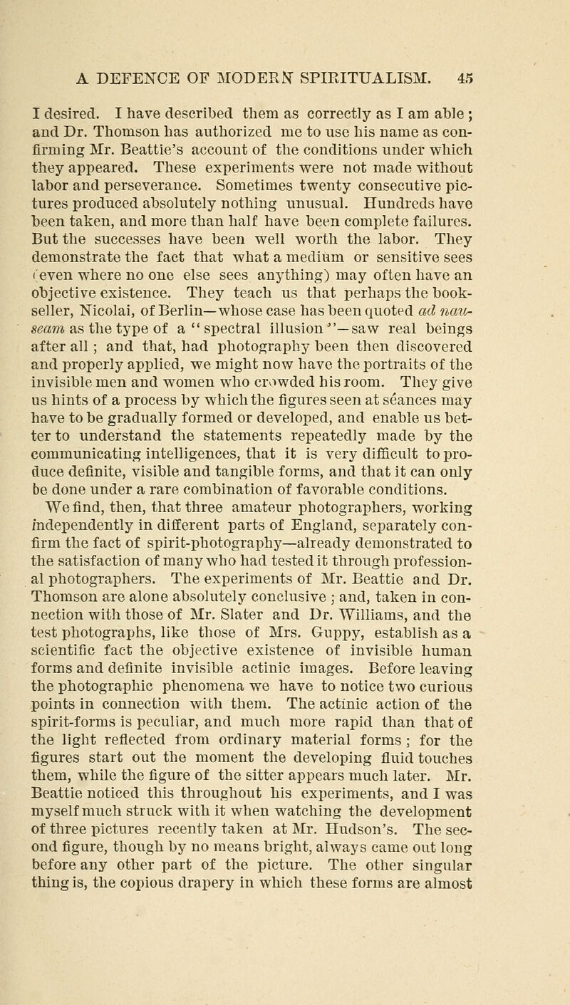 I desired. I have described them as correctly as I am able ; and Dr. Thomson has authorized me to use his name as con- firming Mr. Beattie's account of the conditions under which they appeared. These experiments were not made without labor and perseverance. Sometimes twenty consecutive pic- tures produced absolutely nothing unusual. Hundreds have been taken, and more than half have been complete failures. But the successes have been well worth the labor. They demonstrate the fact that what a medium or sensitive sees (;even where no one else sees anything) may often have an objective existence. They teach us that perhaps the book- seller, Mcolai, of Berlin—whose case has been quoted ad nait- «(3«TO as the type of a  spectral illusion —saw real beings after all; and that, had photography been then discovered and properly applied, we might now have the portraits of the invisible men and women who crv»wded his room. They give us hints of a process by which the figures seen at seances may have to be gradually formed or developed, and enable us bet- ter to understand the statements repeatedly made by the communicating intelligences, that it is very difficult to pro- duce definite, visible and tangible forms, and that it can only be done under a rare combination of favorable conditions. We find, then, that three amateur photographers, working independently in different parts of England, separately con- firm the fact of spirit-photography—already demonstrated to the satisfaction of many who had tested it through profession- al photographers. The experiments of Mr. Beattie and Dr. Thomson are alone absolutely conclusive ; and, taken in con- nection with those of Mr. Slater and Dr. Williams, and the test photographs, like those of Mrs. Guppy, establish as a scientific fact the objective existence of invisible human forms and definite invisible actinic images. Before leaving the photographic phenomena we have to notice two curious points in connection with them. The actinic action of the spirit-forms is peculiar, and much more rapid than that of the light reflected from ordinary material forms \ for the figures start out the moment the developing fluid touches them, while the figure of the sitter appears much later. Mr. Beattie noticed this throughout his experiments, and I was myself much struck with it when watching the development of three pictures recently taken at Mr. Hudson's. The sec- ond figure, though by no means bright, always came out long before any other part of the picture. The other singular thing is, the copious drapery in which these forms are almost