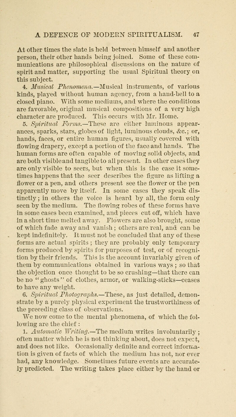 At other times the slate is held between himself and another person, their other hands being joined. Some of these com- munications are philosophical discussions on the nature of spirit and matter, supporting the usual Spiritual theory on this subject. 4. Musical Phenomena.—Musical instruments, of various kinds, played without human agency, from a hand-bell to a closed piano. With some mediums, and where the conditions are favorable, original musical compositions of a very high character are produced. This occurs with Mr. Home. 5. Spiritual i^(??*?7i5.—These are either luminous appear- ances, sparks, stars, globes of light, luminous clouds, &c.; or, hands, faces, or entire human figures, usually covered with flowing drapery, except a portion of the face and hands. The human forms are often capable of moving solid objects, and are both visible and tangible to all present. In other cases they are only visible to seers, but when this is the case it some- times happens that the seer describes the figure as lifting a flower or a pen, and others present see the flower or the pen apparently move by itself. In some cases they speak dis- tinctly ; in others the voice is heard by all, the form only seen by the medium. The flowing robes of these forms have in some cases been examined, and pieces cut off, which have in a short time melted away. Flowers are also brought, some of which fade away and vanish ; others are real, and can be kept indefinitely. It must not be concluded that any of these forms are actual spirits ; they are probably only temporary forms produced by spirits for purposes of test, or of recogni- tion by their friends. This is the account invariably given of them by communications obtained in various ways ; so that the objection once thought to be so crushing—that there can be no ghosts of clothes, armor, or walking-sticks—ceases to have any weight. 6. S-piritual PJiotograpTis.—These, as just detailed, demon- strate by a purely physical experiment the trustworthiness of the preceding class of observations. We now come to the mental phenomena, of which the fol- lowing are the chief : 1. Automatic Writing.—T\iQ medium writes involuntarily ; often matter which he is not thinking about, does not expec t, and does not like. Occasionally definite and correct informa- tion is given of facts of which the medium has not, nor ever had, any knowledge. Sometimes future events are accurate- ly predicted. The writing takes place either by the hand or