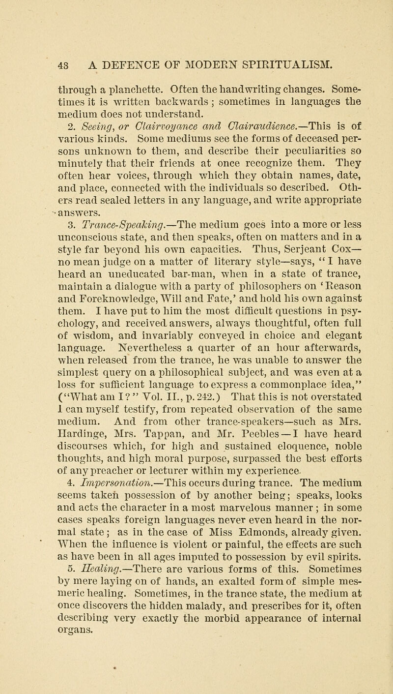 through a planchette. Often the handwriting changes. Some- times it is written backwards ; sometimes in languages the medium does not understand. 2. Seeing, or Glairwyance and Clairaudience.—Hhi^ is of various kinds. Some mediums see the forms of deceased per- sons unknown to them, and describe their peculiarities so minutely that their friends at once recognize them. They often hear voices, through which they obtain names, date, and place, connected with the individuals so described. Oth- ers read sealed letters in any language, and write appropriate ■ answers. 3. Trance-Speaking.—The medium goes into a more or less unconscious state, and then speaks, often on matters and in a style far beyond his own capacities. Thus, Serjeant Cox— no mean judge on a matter of literary style—says, I have heard an uneducated bar-man, when in a state of trance, maintain a dialogue with a party of philosophers on ' Reason and Foreknowledge, Will and Fate,' and hold his own against them. I have put to him the most difficult questions in psy- chology, and received answers, always thoughtful, often full of wisdom, and invariably conveyed in choice and elegant language. Nevertheless a quarter of an hour afterwards, when released from the trance, he was unable to answer the simjjlest query on a philosophical subject, and was even at a loss for sufficient language to express a commonplace idea, (What am I?  Yol. II., p. 242.) That this is not overstated 1 can myself testify, from repeated observation of the same medium. And from other trance-speakers—such as Mrs. Hardinge, Mrs. Tappan, and Mr. Peebles — I have heard discourses which, for high and sustained eloquence, noble thoughts, and high moral purpose, surpassed the best efforts of any preacher or lecturer within my experience. 4. Impersonation.—This occurs during trance. The medium seems taken possession of by another being; speaks, looks and acts the character in a most marvelous manner ; in some cases speaks foreign languages never even heard in the nor- mal state ; as in the case of Miss Edmonds, already given. When the influence is violent or painful, the effects are such as have been in all ages imputed to possession by evil spirits. 5. Healing.—There are various forms of this. Sometimes by mere laying on of hands, an exalted form of simple mes- meric healing. Sometimes, in the trance state, the medium at once discovers the hidden malady, and prescribes for it, often describing very exactly the morbid appearance of internal organs.