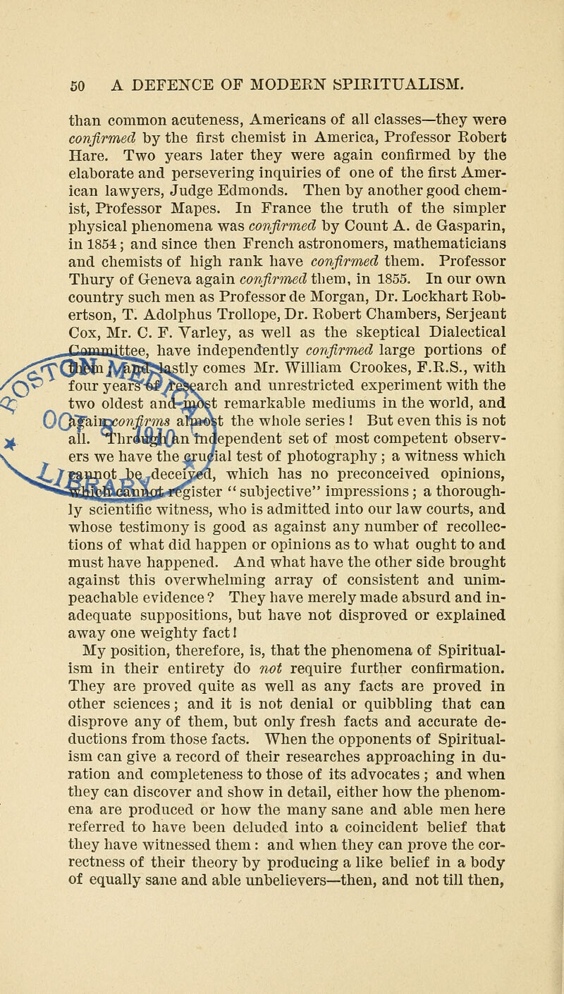 than common acuteness, Americans of all classes—they were confirmed by the first chemist in America, Professor Eobert Hare. Two years later they were again confirmed by the elaborate and persevering inquiries of one of the first Amer- ican lawyers, Judge Edmonds. Then by another good chem- ist. Professor Mapes. In France the truth of the simpler physical phenomena was confirmed by Count A. de Gasparin, in 1854; and since then French astronomers, mathematicians and chemists of high rank have confirmed them. Professor Thury of Geneva again confirmed them, in 1855. In our own country such men as Professor de Morgan, Dr. Lockhart Eob- ertson, T. Adolphas Trollope, Dr. Eobert Chambers, Serjeant Cox, Mr. C. F. Yarley, as well as the skeptical Dialectical independently confirmed large portions of comes Mr. William Crookes, F.E.S., with ^arch and unrestricted experiment with the remarkable mediums in the world, and st the whole series ! But even this is not dependent set of most competent observ- ?ial test of photography; a witness which which has no preconceived opinions, jister  subjective impressions; a thorough- ly scientific witness, who is admitted into our law courts, and whose testimony is good as against any number of recollec- tions of what did happen or opinions as to what ought to and must have happened. And what have the other side brought against this overwhelming array of consistent and unim- peachable evidence ? They have merely made absurd and in- adequate suppositions, but have not disproved or explained away one weighty fact! My position, therefore, is, that the phenomena of Spiritual- ism in their entirety do not require further confirmation. They are proved quite as well as any facts are proved in other sciences; and it is not denial or quibbling that can disprove any of them, but only fresh facts and accurate de- ductions from those facts. When the opponents of Spiritual- ism can give a record of their researches approaching in du- ration and completeness to those of its advocates ; and when they can discover and show in detail, either how the phenom- ena are produced or how the many sane and able men here referred to have been deluded into a coincident belief that they have witnessed them: and when they can prove the cor- rectness of their theory by producing a like belief in a body of equally sane and able unbelievers—then, and not till then,