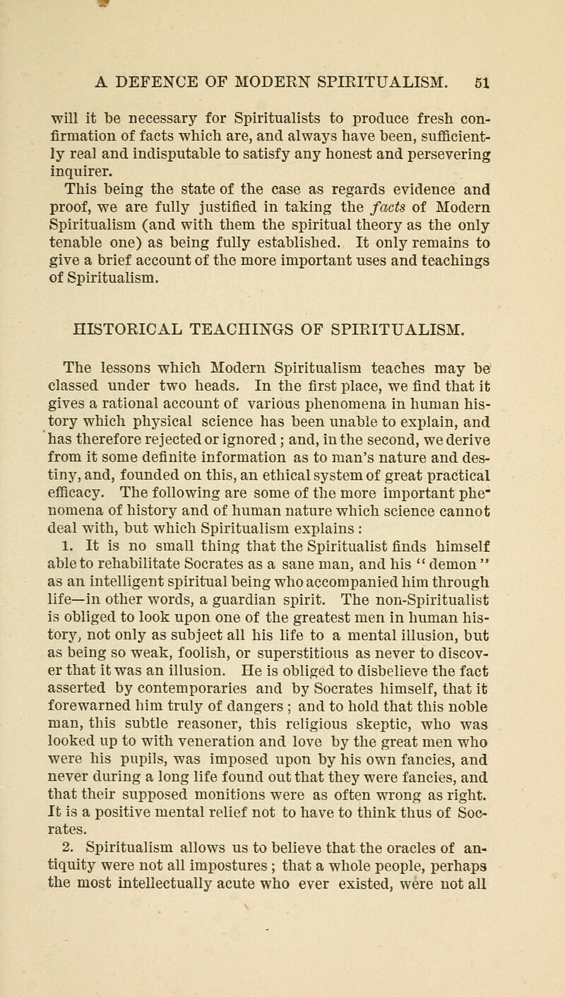 will it be necessary for Spiritualists to produce fresh con- firmation of facts whicli are, and always have been, sufficient- ly real and indisputable to satisfy any honest and persevering inquirer. This being the state of the case as regards evidence and proof, we are fully justified in taking the facts of Modern Spiritualism (and with them the spiritual theory as the only tenable one) as being fully established. It only remains to give a brief account of the more important uses and teachings of Spiritualism. HISTORICAL TEACHINGS OF SPIRITUALISM. The lessons which Modern Spiritualism teaches may be classed under two heads. In the first place, we find that it gives a rational account of various phenomena in human his- tory which physical science has been unable to explain, and has therefore rejected or ignored; and, in the second, we derive from it some definite information as to man's nature and des- tiny, and, founded on this, an ethical system of great practical efficacy. The following are some of the more important phe nomena of history and of human nature which science cannot deal with, but which Spiritualism explains : 1. It is no small thing that the Spiritualist finds himself able to rehabilitate Socrates as a sane man, and his *' demon  as an intelligent spiritual being who accompanied him through life—in other words, a guardian spirit. The non-Spiritualist is obliged to look upon one of the greatest men in human his- tory, not only as subject all his life to a mental illusion, but as being so weak, foolish, or superstitious as never to discov- er that it was an illusion. He is obliged to disbelieve the fact asserted by contemporaries and by Socrates himself, that it forewarned him truly of dangers ; and to hold that this noble man, this subtle reasoner, this religious skeptic, who was looked up to with veneration and love by the great men who were his pupils, was imposed upon by his own fancies, and never during a long life found out that they were fancies, and that their supposed monitions were as often wrong as right. It is a positive mental relief not to have to think thus of Soc- rates. 2. Spiritualism allows us to believe that the oracles of an- tiquity were not all impostures; that a whole people, perhaps the most intellectually acute who ever existed, were not all