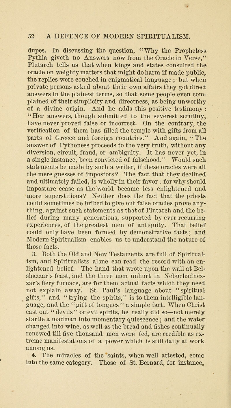 dupes. In discussing the question, Why the Prophetess Pythia giveth no Answers now from the Oracle in Yerse, Plutarch tells us that when kings and states consulted the oracle on weighty matters that might do harm if made public, the replies were couched in enigmatical language ; but when private persons asked about their own affairs they got direct answers in the plainest terms, so that some people even com- plained of their simplicity and directness, as being unworthy of a divine origin. And he adds this positive testimony: **Her answers, though submitted to the severest scrutiny, have never proved false or incorrect. On the contrary, the verification of them has filled the temple with gifts from all parts of Greece and foreign countries. And again, The answer of Pythoness proceeds to the very truth, without any diversion, circuit, fraud, or ambiguity. It has never yet, in a single instance, been convicted of falsehood. Would such statements be made by such a writer, if these oracles were all the mere guesses of impostors ? The fact that they declined and ultimately failed, is wholly in their favor: for why should imposture cease as the world became less enlightened and more superstitious? Neither does the fact that the priests could sometimes be bribed to give out false oracles prove any- thing, against such statements as that of Plutarch and the be- lief during many generations, supported by ever-recurring experiences, of the greatest men of antiquity. That belief could only have been formed by demonstrative facts; and Modern Spiritualism enables us to understand the nature of those facts. 3. Both the Old and New Testaments are full of Spiritual- ism, and Spiritualists alone can read the record with an en- lightened belief. The hand that wrote upon the wall at Bel- shazzar's feast, and the three men unhurt in Nebuchadnez- zar's fiery furnace, are for them actual facts which they need not explain away. St. Paul's language about spiritual gifts, and trying the spirits, is to them intelligible lan- guage, and the  gift of tongues  a simple fact. When Christ cast out  devils or evil spirits, he really did so—not merely startle a madman into momentary quiescence; and the water changed into wine, as well as the bread and fishes continually renewed till five thousand men were fed, are credible as ex- treme manifestations of a power which is still daily at work among us. 4. The miracles of the saints, when well attested, come into the same category. Those of St. Bernard, for instance.