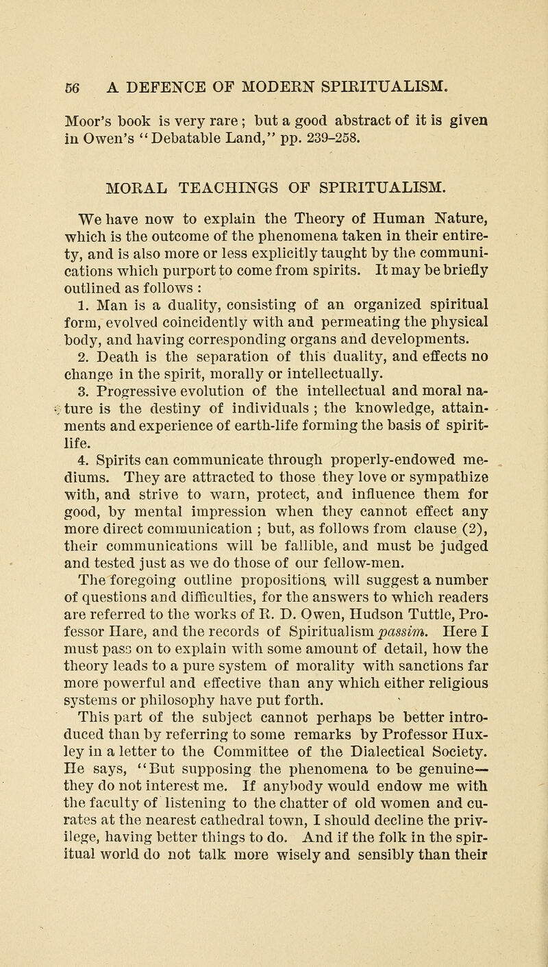 Moor's book is very rare ; but a good abstract of it is given in Owen's Debatable Land, pp. 239-258. MORAL TEACHINGS OF SPIRITUALISM. We have now to explain the Theory of Human Nature, which is the outcome of the phenomena taken in their entire- ty, and is also more or less explicitly taught by the communi- cations which purport to come from spirits. It may be briefly outlined as follows : 1. Man is a duality, consisting of an organized spiritual form, evolved coincidently with and permeating the physical body, and having corresponding organs and developments. 2. Death is the separation of this duality, and effects no change in the spirit, morally or intellectually. 3. Progressive evolution of the intellectual and moral na- ture is the destiny of individuals; the knowledge, attain- ments and experience of earth-life forming the basis of spirit- life. 4. Spirits can communicate through properly-endowed me- diums. They are attracted to those they love or sympathize with, and strive to warn, protect, and influence them for good, by mental impression when they cannot effect any more direct communication ; but, as follows from clause (2), their communications will be fallible, and must be judged and tested just as we do those of our fellow-men. The foregoing outline propositiona will suggest a number of questions and difficulties, for the answers to which readers are referred to the works of R. D. Owen, Hudson Tuttle, Pro- fessor Hare, and the records of Spiritualism _passm. Here I must pass on to explain with some amount of detail, how the theory leads to a pure system of morality with sanctions far more powerful and effective than any which either religious systems or philosophy have put forth. This part of the subject cannot perhaps be better intro- duced than by referring to some remarks by Professor Hux- ley in a letter to the Committee of the Dialectical Society. He says, But supposing the phenomena to be genuine— they do not interest me. If anybody would endow me with the faculty of listening to the chatter of old women and cu- rates at the nearest cathedral town, I should decline the priv- ilege, having better things to do. And if the folk in the spir- itual world do not talk more wisely and sensibly than their