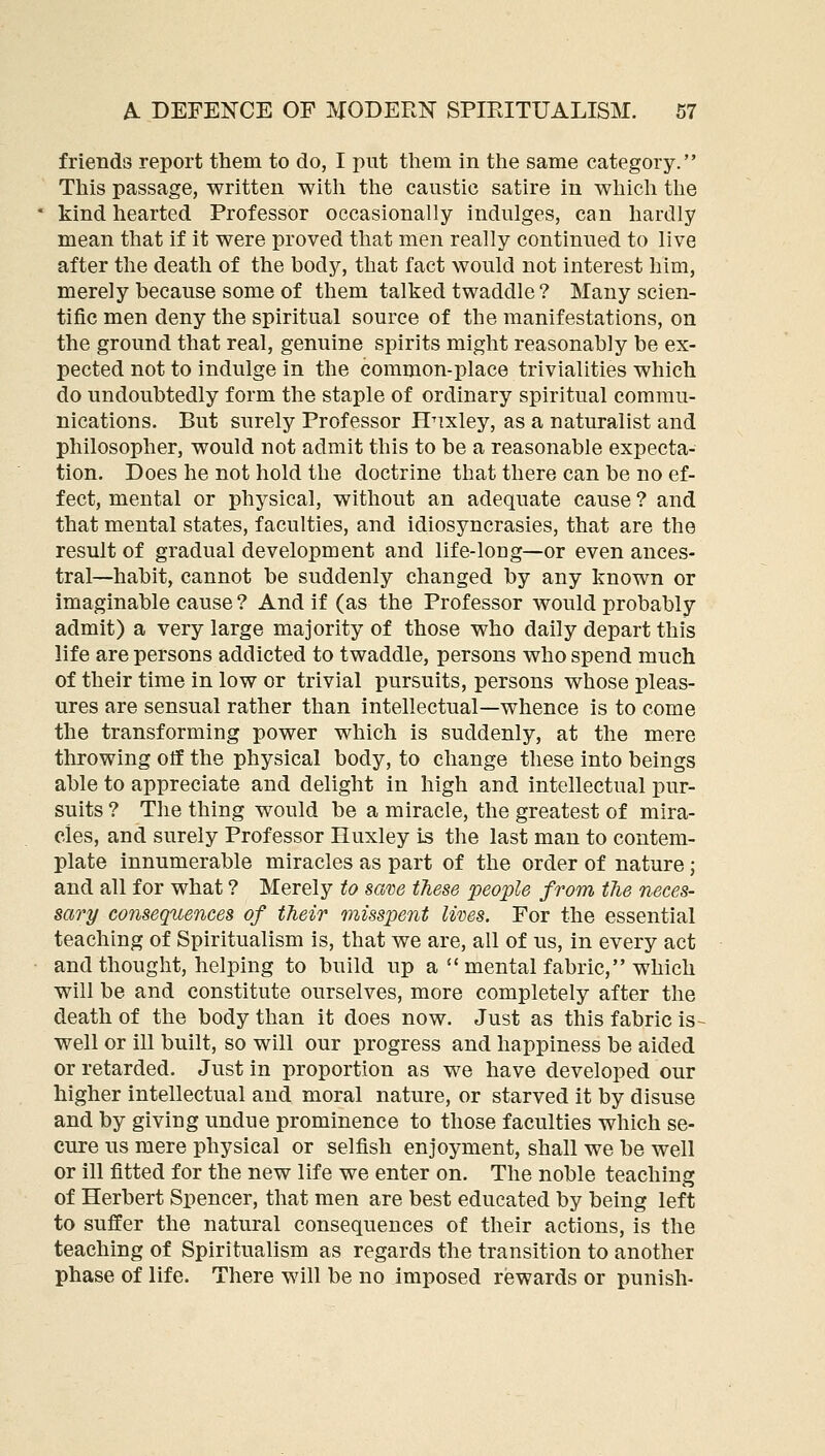 friends report them to do, I put them in the same category. This passage, written with the caustic satire in whicli the kind hearted Professor occasionally indulges, can hardly mean that if it were proved that men really continued to live after the death of the body, that fact would not interest him, merely because some of them talked twaddle ? Many scien- tific men deny the spiritual source of the manifestations, on the ground that real, genuine spirits might reasonably be ex- pected not to indulge in the common-place trivialities which do undoubtedly form the staple of ordinary spiritual commu- nications. But surely Professor Hnxley, as a naturalist and philosopher, would not admit this to be a reasonable expecta- tion. Does he not hold the doctrine that there can be no ef- fect, mental or physical, without an adequate cause ? and that mental states, faculties, and idiosyncrasies, that are the result of gradual development and life-long—or even ances- tral—habit, cannot be suddenly changed by any known or imaginable cause ? And if (as the Professor would probably admit) a very large majority of those who daily depart this life are persons addicted to twaddle, persons who spend much of their time in low or trivial pursuits, persons whose pleas- ures are sensual rather than intellectual—whence is to come the transforming power which is suddenly, at the mere throwing otf the physical body, to change these into beings able to appreciate and delight in high and intellectual pur- suits ? The thing would be a miracle, the greatest of mira- cles, and surely Professor Huxley is the last man to contem- plate innumerable miracles as part of the order of nature; and all for what ? Merely to sam these people from the neces- sary consequences of their misspent lives. For the essential teaching of Spiritualism is, that we are, all of us, in every act and thought, helping to build up a mental fabric, which will be and constitute ourselves, more completely after the death of the body than it does now. Just as this fabric is- well or ill built, so will our progress and happiness be aided or retarded. Just in proportion as we have developed our higher intellectual and moral nature, or starved it by disuse and by giving undue prominence to those faculties which se- cure us mere physical or selfish enjoyment, shall we be well or ill fitted for the new life we enter on. The noble teaching of Herbert Spencer, that men are best educated by being left to suffer the natural consequences of their actions, is the teaching of Spiritualism as regards the transition to another phase of life. There will be no imposed rewards or punish-