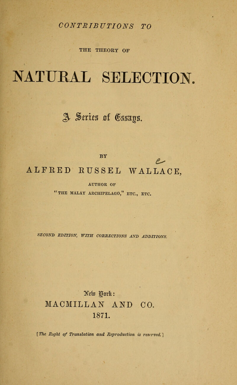 CONTBIBUTIONS TO THE THEORY OF NATURAL SELECTION. % ^txm 0f @sgagg. BY ALFEED RUSSEL WALLACE, AUTHOR OF the MALAY ARCHIPELAGO, ETC., ETC. SECOND EDITION, WITH CORRECTIONS AND ADDITIONS. MACMILLAN AND CO. 187L [ The Right of Translation and Reproduction is reserved. ]