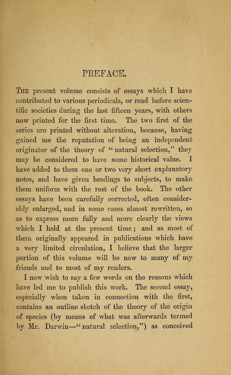 PREFACE. The present volume consists of essays which I have contributed to various periodicals, or read before scien- tific societies during the last fifteen years, with others now printed for the first time. The two first of the series are printed without alteration, because, having gained me the reputation of being an independent originator of the theory of ^* natural selection, they may be considered to have some historical value. I have added to them one or two very short explanatory notes, and have given headings to subjects, to make them uniform with the rest of the book. The other essays have been carefully corrected, often consider- ably enlarged, and in some cases almost rewritten, so as to express more fully and more clearly the views which I hold at the present time; and as most of them originally appeared in publications which have a very limited circulation, I believe that the larger portion of this volume will be new to many of my friends and to most of my readers. I now wish to say a few words on the reasons which have led me to publish this work. The second essay, especially when taken in connection with the first, contains an outline sketch of the theory of the origin of species (by means of what was afterwards termed by Mr. Darwin—natural selection,) as conceived