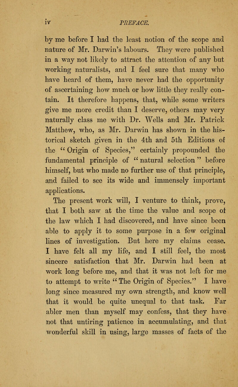 by me before I had the least notion of the scope and nature of Mr. Darwin's labours. They were published in a way not likely to attract the attention of any but working naturalists, and I feel sure that many who have heard of them, have never had the opportunity of ascertaining how much or how little they really con- tain. It therefore happens, that, while some writers give me more credit than I deserve, others may very naturally class me wath Dr. Wells and Mr. Patrick Matthew, who, as Mr. Darwin has shown in the his- torical sketch given in the 4th and 5th Editions of the '' Origin of Species, certainly propounded the fundamental principle of  natural selection before himself, but who made no further use of that principle, and failed to see its wide and immensely important applications. The present work will, I venture to think, prove, that I both saw at the time the value and scope ot the law which I had discovered, and have since been able to apply it to some purpose in a few original lines of investigation. But here my claims cease. I have felt all my life, and I still feel, the most sincere satisfaction that Mr. Darwin had been at work long before me, and that it was not left for me to attempt to write  The Origin of Species. I have long since measured my own strength, and know well that it would be quite unequal to that task. Far abler men than myself may confess, that they have not that untiring patience in accumulating, and that wonderful skill in using, large masses of facts of the