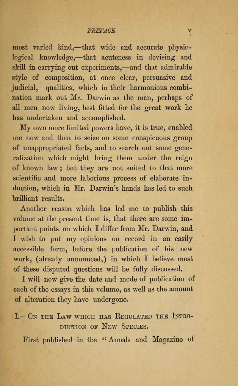 most varied kind,—that wide and accurate physio- logical knowledge,—that acuteness in devising and skill in carrying out experiments,—and that admirable style of composition, at once clear, persuasive and judicial,—qualities, which in their harmonious combi- nation mark out Mr. Darwin as the man, perhaps of all men now living, best fitted for the great work he has undertaken and accomplished. My own more limited powers have, it is true, enabled me now and then to seize on some conspicuous group of unappropriated facts, and to search out some gene- ralization which might bring them under the reign of known law; but they are not suited to that more scientific and more laborious process of elaborate in- duction, which in Mr. Darwin's hands has led to such brilliant results. Another reason which has led me to publish this volume at the present time is, that there are some im- portant points on which I differ from Mr. Darwin, and I wish to put my opinions on record in an easily accessible form, before the publication of his new work, (already announced,) in which I believe most of these disputed questions will be fully discussed. I will now give the date and mode of publication of each of the essays in this volume, as well as the amount of alteration they have undergone. I.—On the Law which has Regulated the Intko- DucTioN OF New Species. First published in the  Annals and Magazine of