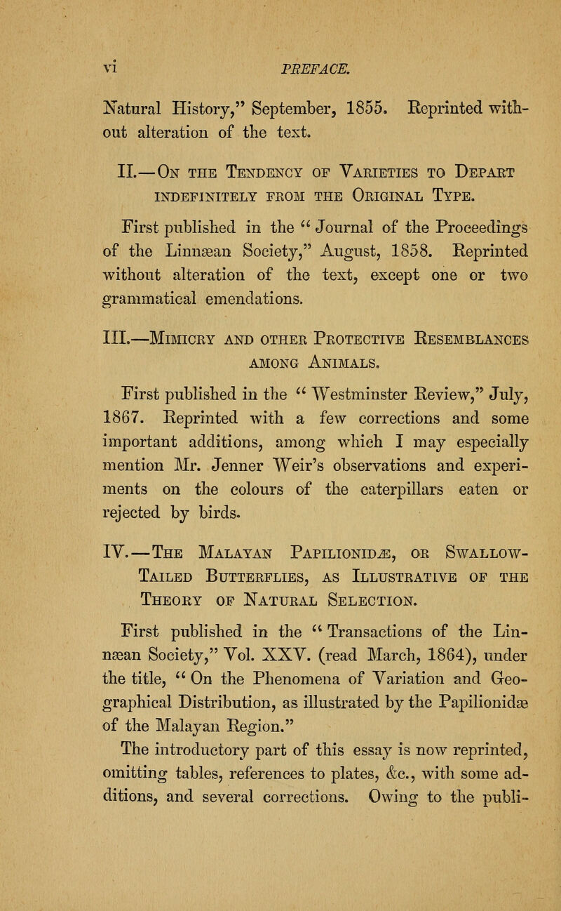 Katural History, September, 1855. Eeprinted with- out alteration of the text. 11.—On the Tendency of Varieties to Depart INDEFINITELY FROM THE ORIGINAL TyPE. First published in the  Journal of the Proceedings of the Linnaaan Society, August, 1858. Reprinted without alteration of the text, except one or two grammatical emendations. III.—Mimicry and other Protective Resemblances AMONG Animals. First published in the ^' Westminster Review, July, 1867. Reprinted with a few corrections and some important additions, among which I may especially mention Mr. Jenner Weir's observations and experi- ments on the colours of the caterpillars eaten or rejected by birds. IV.—The Malayan Papilionid^, or Swallow- Tailed Butterflies, as Illustrative of the Theory of Natural Selection. First published in the  Transactions of the Lin- nasan Society, Vol. XXV. (read March, 1864), under the title,  On the Phenomena of Variation and Geo- graphical Distribution, as illustrated by the Papilionidaa of the Malayan Region. The introductory part of this essay is now reprinted, omitting tables, references to plates, &c., with some ad- ditions, and several corrections. Owing to the publi-