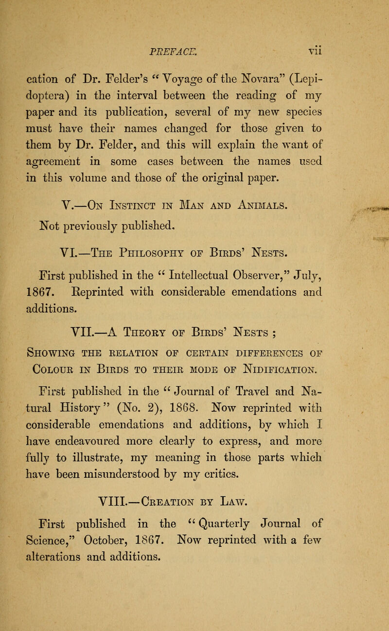 cation of Dr. Felder's '' Voyage of tlie ISTovara (Lepi- doptera) in the interval between the reading of my paper and its publication, several of my new species must have their names changed for those given to them by Dr. Felder, and this will explain the want of agreement in some cases between the names used in this volume and those of the original paper. V.—On Instinct in Man and Animals. Not previously published, VI.—The Philosophy of Birds' Nests. First published in the  Intellectual Observer, July, 1867. Reprinted with considerable emendations and additions. VII.—A Theory of Birds' Nests ; Showing the relation of certain differences of Colour in Birds to their mode of Nidification. First published in the  Journal of Travel and Na- tural History (No. 2), 1868. Now reprinted with considerable emendations and additions, by which I have endeavoured more clearly to express, and more fully to illustrate, my meaning in those parts which have been misimderstood by my critics. VIII.—Creation by Law. First published in the '' Quarterly Journal of Science, October, 1867. Now reprinted with a few alterations and additions.