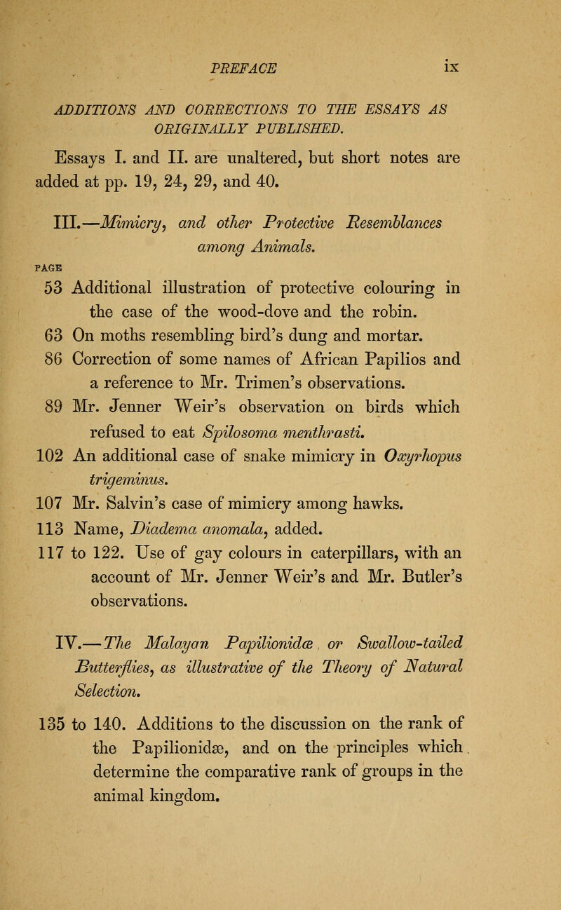 ADDITIONS AND COBBECTIONS TO THE ESSAYS AS OBIGINALLY PUBLISHED. Essays I. and II. are unaltered, but short notes are added at pp. 19, 24, 29, and 40. TH,—Mimicry, and other Protective Resemblances among Animals. PAGE 53 Additional illustration of protective colouring in the case of the wood-dove and the robin. 63 On moths resembling bird's dung and mortar. 86 Correction of some names of African Papilios and a reference to Mr. Trimen's observations. 89 Mr. Jenner Weir's observation on birds which refused to eat Spilosoma menthrasti, 102 An additional case of snake mimicry in Oocyrliopus trigem,inus, 107 Mr. Salvin's case of mimicry among hawks. 113 Name, Diadema anomala, added. 117 to 122. Use of gay colours in caterpillars, with an account of Mr. Jenner Weir's and Mr. Butler's observations. IV.— The Malayan PapilionidcB , or Swallow-tailed JButterjiies, as illustrative of the Theory of Natural Selectio7i. 135 to 140. Additions to the discussion on the rank of the Papilionidse, and on the principles which determine the comparative rank of groups in the animal kingdom.