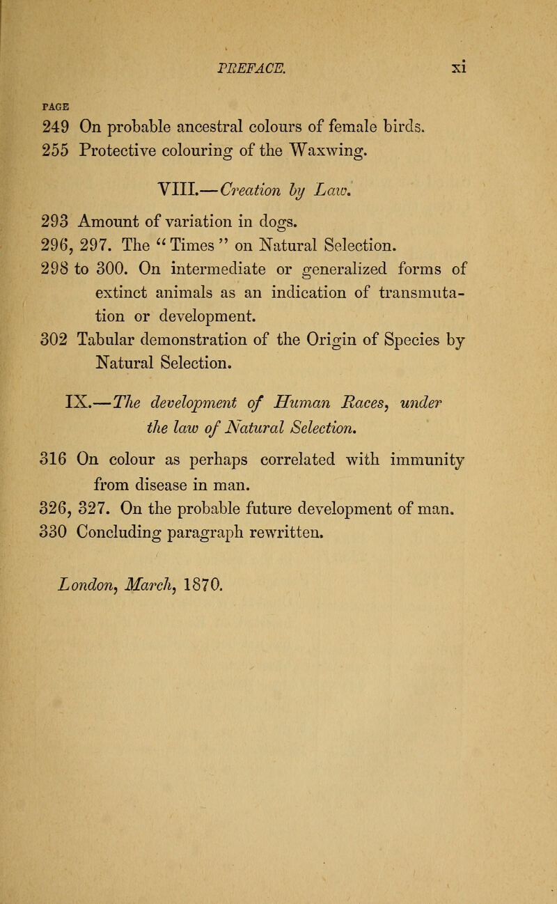 PAGE 249 On probable ancestral colours of female birds. 255 Protective colouring of the Wax wing. VIII.—Ci'eation hi/ Law, 293 Amonnt of variation in dogs. 296, 297. The '' Times  on Natural Selection. 298 to 300. On intermediate or generalized forms of extinct animals as an indication of transmuta- tion or development. 302 Tabular demonstration of the Origin of Species by Natural Selection. IX.—Tlie development of Human Races, under the law of ISlatural Selection. 316 On colour as perhaps correlated with immunity from disease in man. 326, 327. On the probable future development of man. 330 Concluding paragraph rewritten, London, March, 1870.