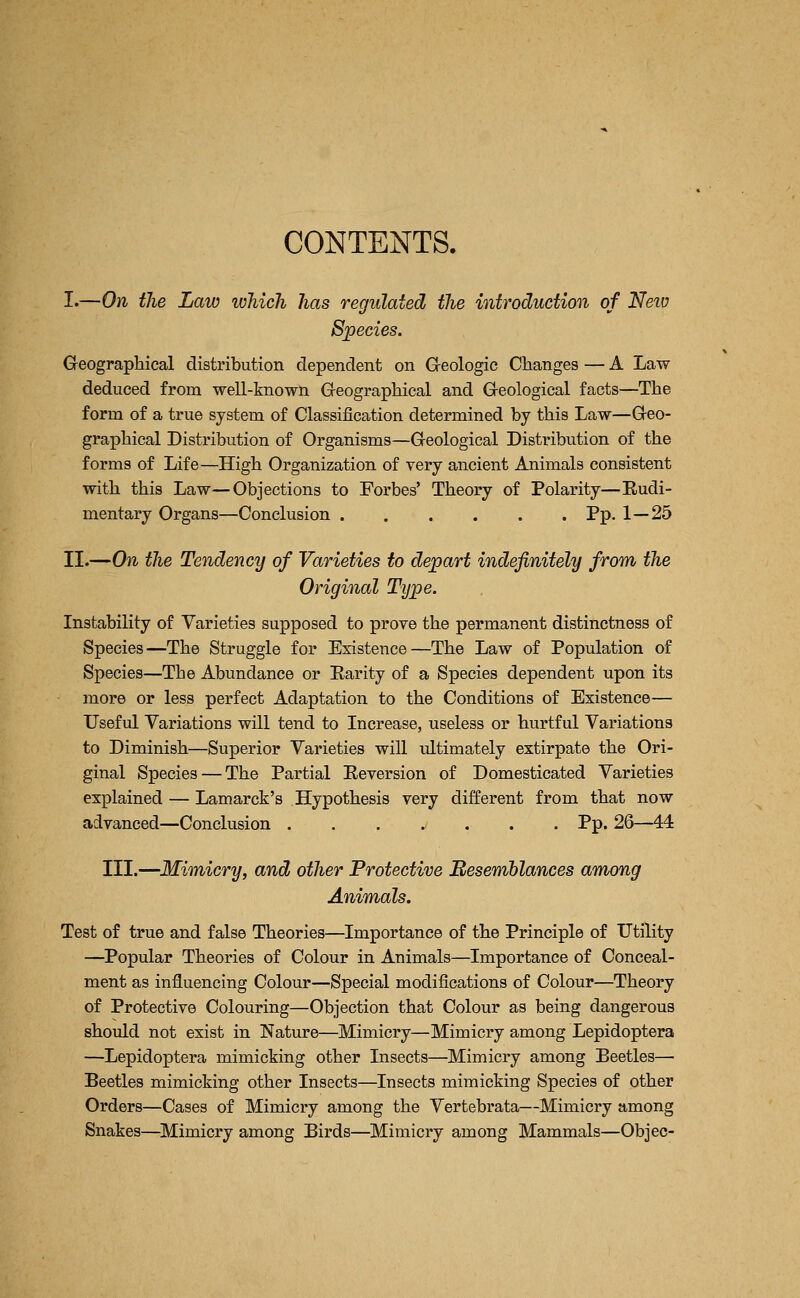 I.—On the Law which has regulated the introduction of Neto Species. Geographical distribution dependent on Greologic Changes — A Law- deduced from well-known Geographical and Geological facts—The form of a true system of Classification determined by this Law—Geo- graphical Distribution of Organisms—Geological Distribution of the forms of Life—High Organization of very ancient Animals consistent with this Law—Objections to Forbes' Theory of Polarity—Eudi- mentary Organs—Conclusion Pp. 1—25 II.—On the Tendency of Varieties to depart indefinitely from the Original Type. Instability of Varieties supposed to prove the permanent distinctness of Species—The Struggle for Existence—The Law of Population of Species—The Abundance or Rarity of a Species dependent upon its more or less perfect Adaptation to the Conditions of Existence— Useful Variations will tend to Increase, useless or hurtful Variations to Diminish—Superior Varieties will ultimately extirpate the Ori- ginal Species — The Partial Reversion of Domesticated Varieties explained — Lamarck's Hypothesis very different from that now advanced—Conclusion ....>... Pp. 26—44 III.—Mimicry, and other Protective Resemhlances among Animals. Test of true and false Theories—Importance of the Principle of Utility —Popular Theories of Colour in Animals—Importance of Conceal- ment as influencing Colour—Special modifications of Colour—Theory of Protective Colouring—Objection that Colour as being dangerous should not exist in Nature—Mimicry—Mimicry among Lepidoptera —Lepidoptera mimicking other Insects—Mimicry among Beetles— Beetles mimicking other Insects—Insects mimicking Species of other Orders—Cases of Mimicry among the Vertebrata—Mimicry among Snakes—Mimicry among Birds—Mimicry among Mammals—Objec-