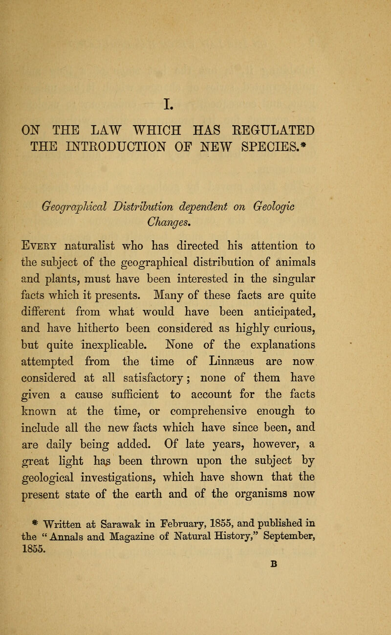 L 0]^ THE LAW WHICH HAS BEGULATED THE INTRODUCTION OF NEW SPECIES.* Geographical Distribution dependent on Geologic Changes, Evert naturalist who has directed his attention to the subject of the geographical distribution of animals and plants, must have been interested in the singular facts which it presents. Many of these facts are quite different from what would have been anticipated, and have hitherto been considered as highly curious, but quite inexplicable. None of the explanations attempted from the lime of Linnseus are now considered at all satisfactory; none of them have given a cause sufficient to account for the facts known at the time, or comprehensive enough to include all the new facts which have since been, and are daily being added. Of late years, however, a great light ha^ been thrown upon the subject by geological investigations, which have shown that the present state of the earth and of the organisms now * Written at Sarawak in Febrnary, 1855, and published in tke  Annals and Magazine of Natural History, September, 1855. B