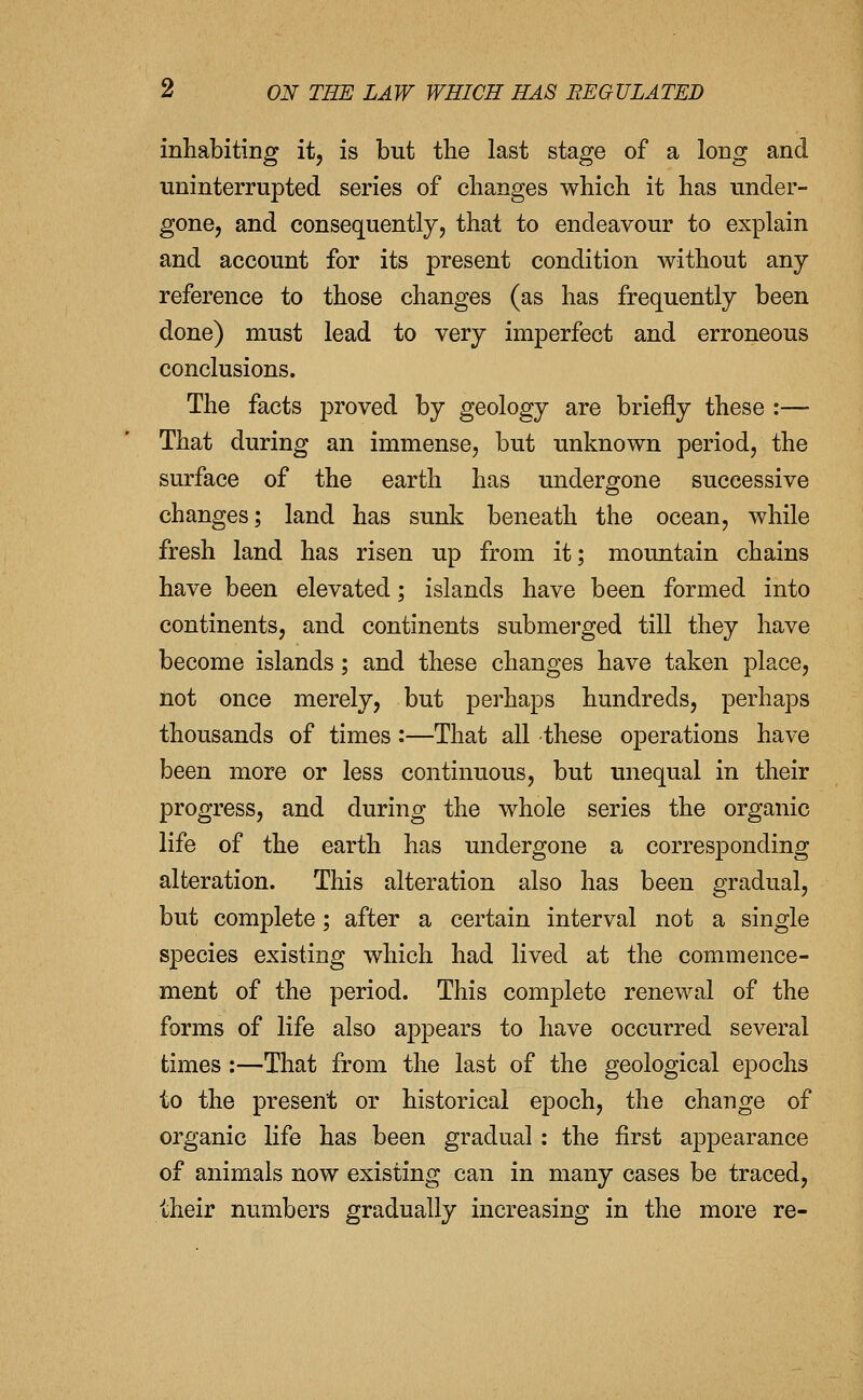 inhabiting it, is but the last stage of a long and uninterrupted series of changes which it has under- gone, and consequently, that to endeavour to explain and account for its present condition without any reference to those changes (as has frequently been done) must lead to very imperfect and erroneous conclusions. The facts proved by geology are briefly these :— That during an immense, but unknown period, the surface of the earth has undergone successive changes; land has sunk beneath the ocean, while fresh land has risen up from it; mountain chains have been elevated; islands have been formed into continents, and continents submerged till they have become islands; and these changes have taken place, not once merely, but perhaps hundreds, perhaps thousands of times:—That all these operations have been more or less continuous, but unequal in their progress, and during the whole series the organic life of the earth has undergone a corresponding alteration. This alteration also has been gradual, but complete; after a certain interval not a single species existing which had lived at the commence- ment of the period. This complete renewal of the forms of life also appears to have occurred several times:—That from the last of the geological epochs to the present or historical epoch, the change of organic life has been gradual : the first appearance of animals now existing can in many cases be traced, their numbers gradually increasing in the more re-