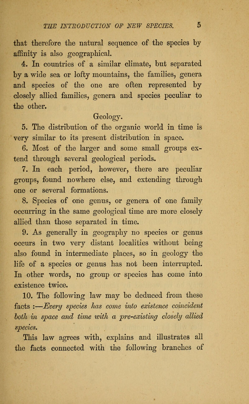 that therefore the natural sequence of the species bj affinity is also geographical. 4. In countries of a similar climate, but separated by a wide sea or lofty mountains, the families, genera and species of the one are often represented by closely allied families, genera and species peculiar to the other. Greology. 5. The distribution of the organic world in time is very similar to its present distribution in space. 6. Most of the larger and some small groups ex- tend through several geological periods. 7. In each period, however, there are peculiar groups, found nowhere else, and extending through one or several formations. 8. Species of one genus, or genera of one family occurring in the same geological time are more closely allied than those separated in time. 9. As generally in geography no species or genus occurs in two very distant localities without being also found in intermediate places, so in geology the life of a species or genus has not been interrupted. In other words, no group or species has come into existence twice. 10. The following law may be deduced from these facts :—Everi/ species has come into existence coincident both in space and time with a pre-existing closely allied species. This law agrees with, explains and illustrates all the facts connected with the following branches of