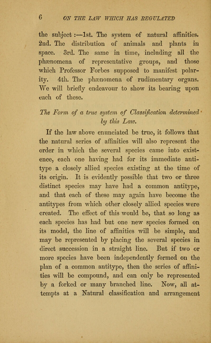 the subject :—1st. The system of natural affinities. 2nd. The distribution of animals and plants in space. 3rd. The same in time, including all the phsenomena of representative groups, and those which Professor Forbes supposed to manifest polar- ity. 4th. The phsenomena of rudimentary organs. We will briefly endeavour to show its bearing upon each of these. The Form of a true system of Classification determined • hy this Laiv, If the law above enunciated be true, it follows that the natural series of affinities will also represent the order in which the several species came into exist- ence, each one having had for its immediate anti- type a closely allied species existing at the time of its origin. It is evidently possible that two or three distinct species may have had a common antitype, and that each of these may again have become the antitypes from which other closely allied species were created. The effect of this would be, that so long as each species has had but one new species formed on its model, the line of affinities will be simple, and may be represented by placing the several species in direct succession in a straight line. But if two or more species have been independently formed on the plan of a common antitype, then the series of affini- ties will be compound, and can only be represented by a forked or many branched line. Now, all at- tempts at a Natural classification and arrangement