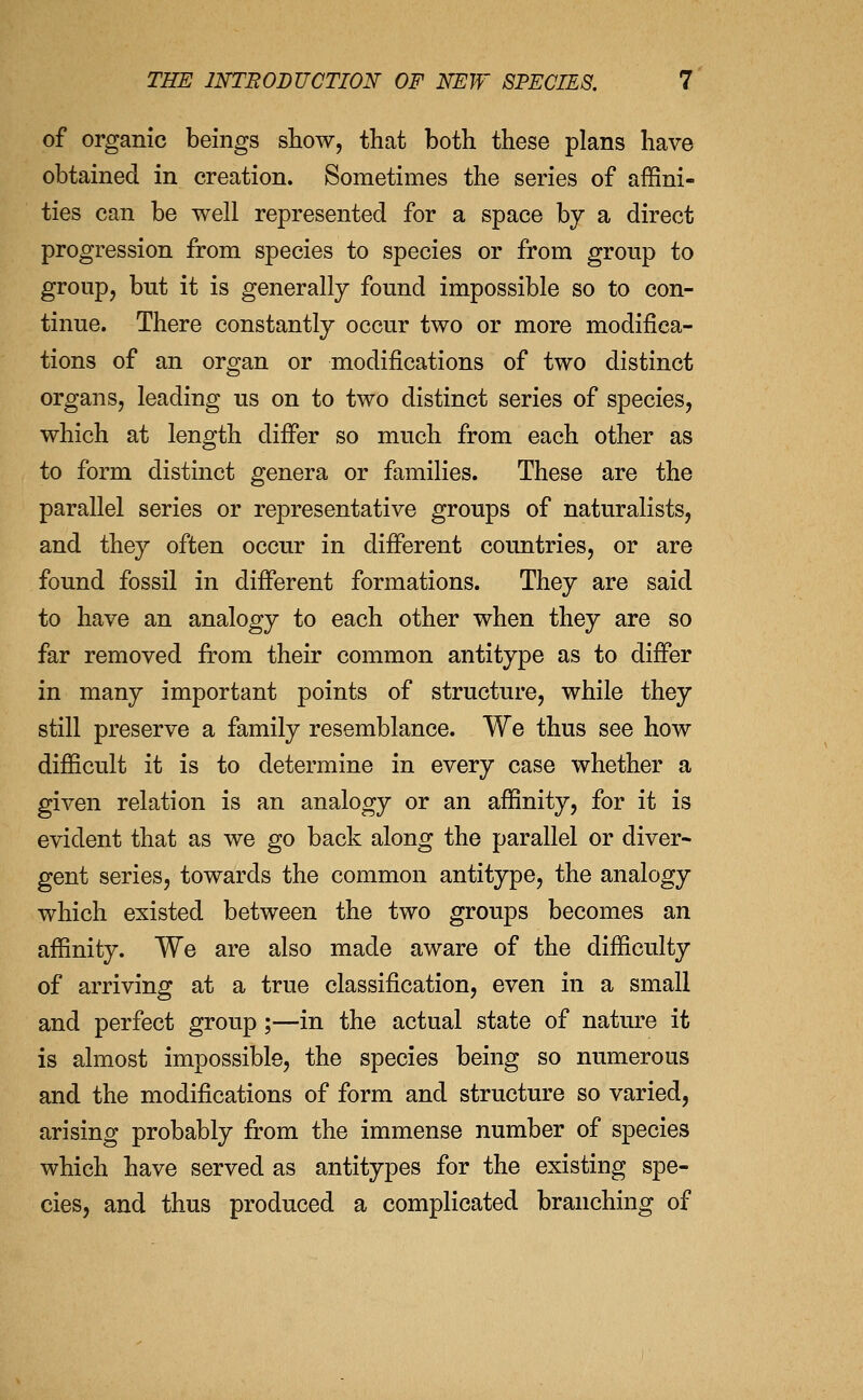 of organic beings show, that both these plans have obtained in creation. Sometimes the series of affini- ties can be well represented for a space by a direct progression from species to species or from group to group, but it is generally found impossible so to con- tinue. There constantly occur two or more modifica- tions of an organ or modifications of two distinct organs, leading us on to two distinct series of species, which at length difi*er so much from each other as to form distinct genera or families. These are the parallel series or representative groups of naturalists, and they often occur in different countries, or are found fossil in different formations. They are said to have an analogy to each other when they are so far removed from their common antitype as to differ in many important points of structure, while they still preserve a family resemblance. We thus see how difficult it is to determine in every case whether a given relation is an analogy or an affinity, for it is evident that as we go back along the parallel or diver- gent series, towards the common antitype, the analogy which existed between the two groups becomes an affinity. We are also made aware of the difficulty of arriving at a true classification, even in a small and perfect group;—in the actual state of nature it is almost impossible, the species being so numerous and the modifications of form and structure so varied, arising probably from the immense number of species which have served as antitypes for the existing spe- cies, and thus produced a complicated branching of