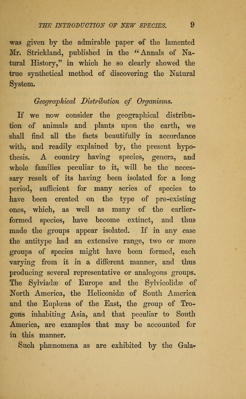was given by the admirable paper of the lamented Mr. Strickland, published in the Annals of Na- tural History, in which he so clearly showed the true synthetical method of discovering the Natural System. Geographical Distribution of Organisms, If we now consider the geographical distribu- tion of animals and plants upon the earth, we shall find all the facts beautifully in accordance with, and readily explained by, the present hypo- thesis. A country having species, genera, and whole families peculiar to it, will be the neces- sary result of its having been isolated for a long period, sufficient for many series of species to have been created on the type of pre-existing ones, which, as well as many of the earlier- formed species, have become extinct, and thus made the groups appear isolated. If in any case the antitype had an extensive range, two or more groups of species might have been formed, each varying from it in a different manner, and thus producing several representative or analogous groups. The Sylviadse of Europe and the Sylvicolidae of North America, the Heliconidse of South America and the Euploeas of the East, the group of Tro- gons inhabiting Asia, and that peculiar to South America, are examples that may be accounted for in this manner. Such phsenomena as are exhibited by the Gala-»-