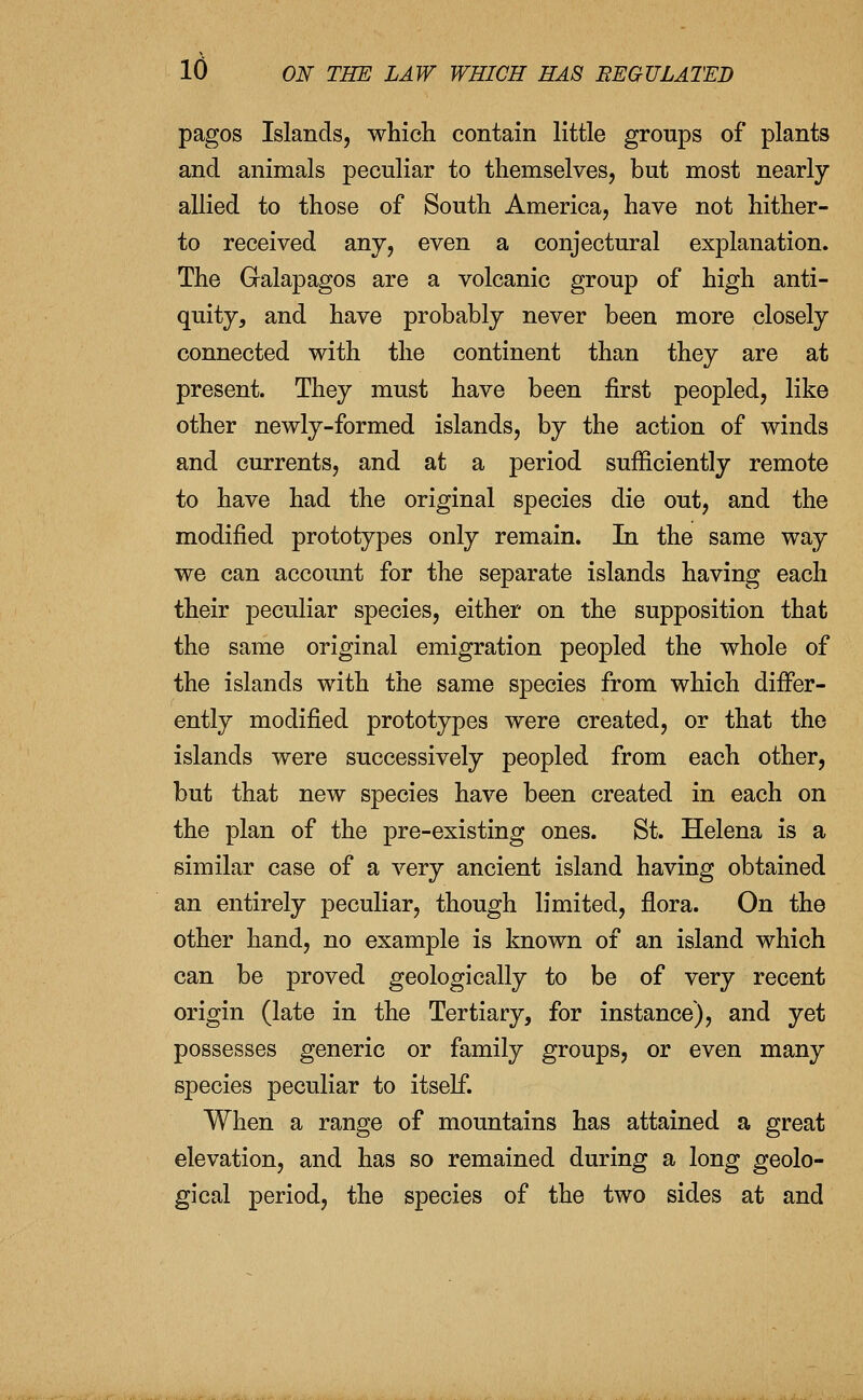 pagos Islands, whicli contain little groups of plants and animals peculiar to themselves, but most nearly allied to those of South America, have not hither- to received any, even a conjectural explanation. The Galapagos are a volcanic group of high anti- quity, and have probably never been more closely connected with the continent than they are at present. They must have been first peopled, like other newly-formed islands, by the action of winds and currents, and at a period sufficiently remote to have had the original species die out, and the modified prototypes only remain. In the same way we can accoimt for the separate islands having each their peculiar species, either on the supposition that the same original emigration peopled the whole of the islands with the same species from which differ- ently modified prototypes were created, or that the islands were successively peopled from each other, but that new species have been created in each on the plan of the pre-existing ones. St. Helena is a similar case of a very ancient island having obtained an entirely peculiar, though limited, flora. On the other hand, no example is known of an island which can be proved geologically to be of very recent origin (late in the Tertiary, for instance), and yet possesses generic or family groups, or even many species peculiar to itself. When a range of mountains has attained a great elevation, and has so remained during a long geolo- gical period, the species of the two sides at and