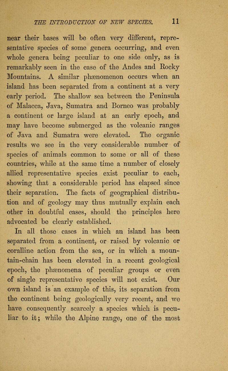 near their bases will be often very different, repre- sentative species of some genera occurring, and even whole genera being peculiar to one side only, as is remarkably seen in the case of the Andes and Rocky Mountains. A similar phsenomenon occurs when an island has been separated from a continent at a very early period. The shallow sea between the Peninsula of Malacca, Java, Sumatra and Borneo was probably a continent or large island at an early epoch, and may have become submerged as the volcanic ranges of Java and Sumatra were elevated. The organic results we see in the very considerable number of species of animals common to some or all of these countries, while at the same time a number of closely allied representative species exist peculiar to each, showing that a considerable period has elapsed since their separation. The facts of geographical distribu- tion and of geology may thus mutually explain each other in doubtful cases, should the principles here advocated be clearly established. In all those cases in which an island has been separated from a continent, or raised by volcanic or coralline action from the sea, or in which a moun- tain-chain has been elevated in a recent geological epoch, the phsenomena of peculiar groups or even of single representative species will not exist. Our own island is an example of this, its separation from the continent being geologically very recent, and we have consequently scarcely a species which is pecu- liar to it; while the Alpine range, one of the most