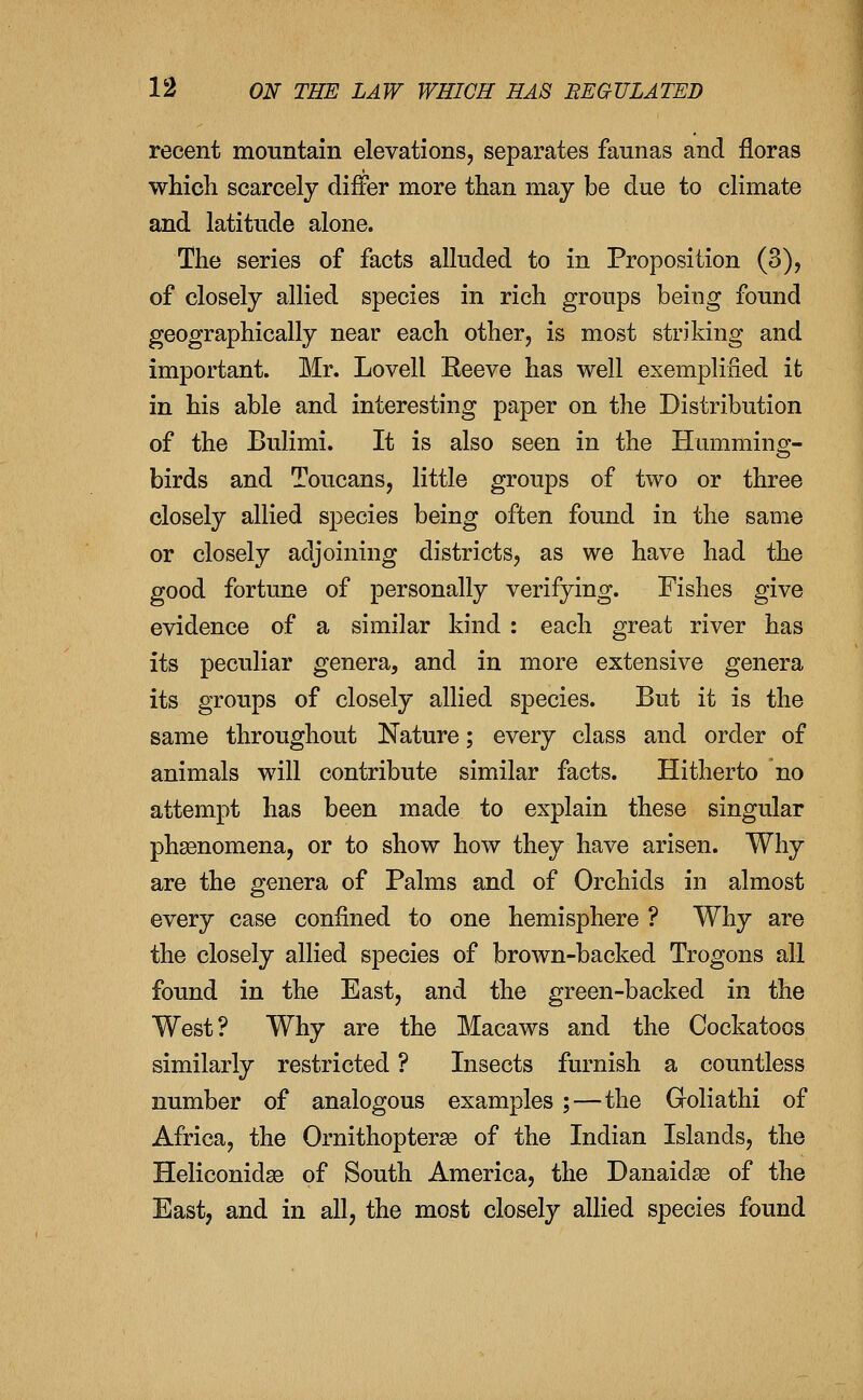 recent mountain elevations, separates faunas and floras which scarcely differ more than may be due to climate and latitude alone. The series of facts alluded to in Proposition (3), of closely allied species in rich groups being found geographically near each other, is most striking and important. Mr. Lovell Eeeve has well exemplified it in his able and interesting paper on the Distribution of the Bulimi. It is also seen in the Humming- birds and Toucans, little groups of two or three closely allied species being often found in the same or closely adjoining districts, as we have had the good fortune of personally verifying. Fishes give evidence of a similar kind : each great river has its peculiar genera, and in more extensive genera its groups of closely allied species. But it is the same throughout Nature; every class and order of animals will contribute similar facts. Hitherto no attempt has been made to explain these singular phsenomena, or to show how they have arisen. Why are the genera of Palms and of Orchids in almost every case confined to one hemisphere ? Why are the closely allied species of brown-backed Trogons all found in the East, and the green-backed in the West? Why are the Macaws and the Cockatoos similarly restricted ? Insects furnish a countless number of analogous examples;—the Goliathi of Africa, the Ornithopterse of the Indian Islands, the Heliconidse of South America, the Danaidse of the East, and in all, the most closely allied species found