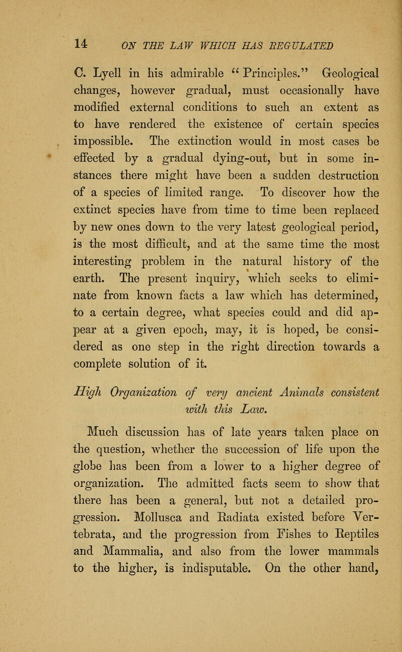C. Lyell in his admirable Principles. Geological changes, however gradual, must occasionally have modified external conditions to such an extent as to have rendered the existence of certain species impossible. The extinction would in most cases be effected by a gradual dying-out, but in some in- stances there might have been a sudden destruction of a species of limited range. To discover how the extinct species have from time to time been replaced by new ones down to the very latest geological period, is the most difficult, and at the same time the most interesting problem in the natural history of the earth. The present inquiry, which seeks to elimi- nate from know^n facts a law which has determined, to a certain degree, what species could and did ap- pear at a given epoch, may, it is hoped, be consi- dered as one step in the right direction towards a complete solution of it. High Organization of vet'y ancient Animals consistent loith this Laio. Much discussion has of late years taken place on the question, w^hether the succession of life upon the globe has been from a lower to a higher degree of organization. The admitted facts seem to show that there has been a general, but not a detailed pro- gression. Mollusca and Radiata existed before Ver- tebrata, and the progression from Fishes to Reptiles and Mammalia, and also from the lower mammals to the higher, is indisputable. On the other hand,