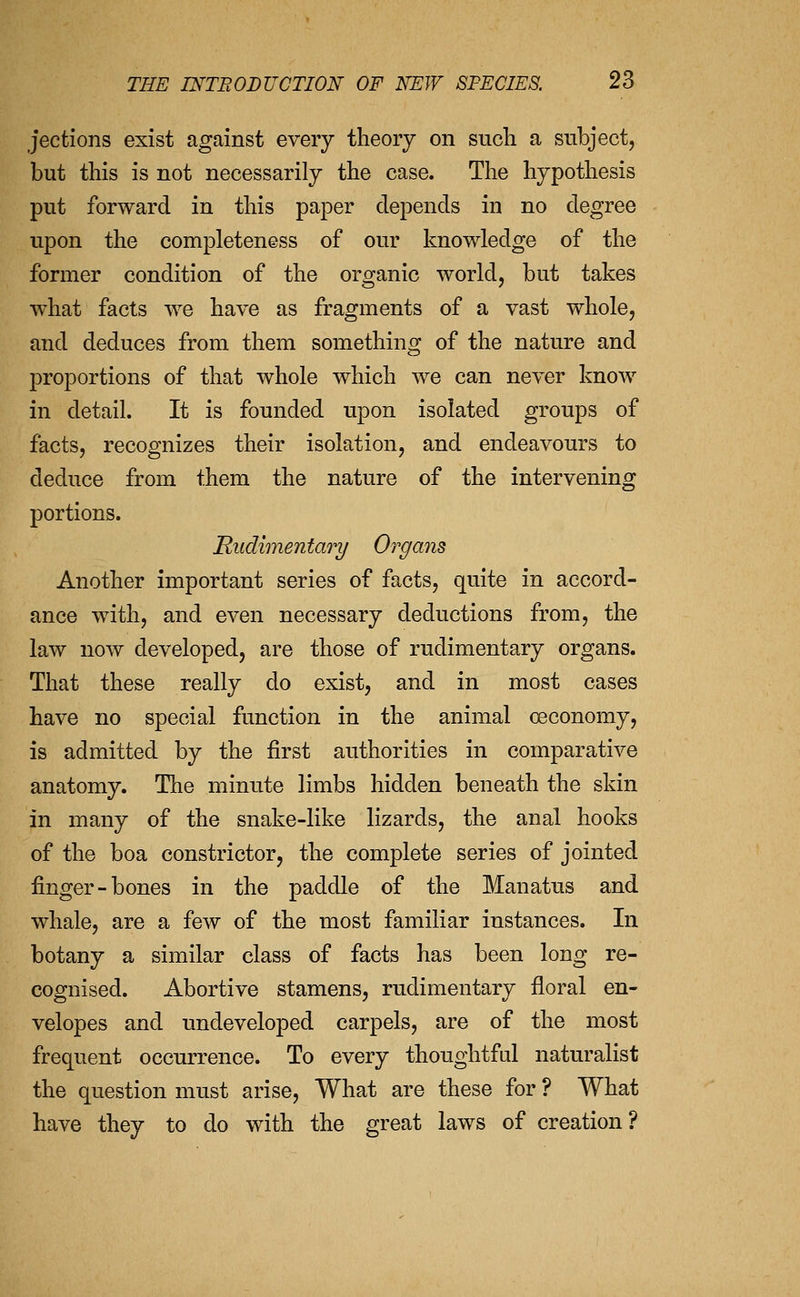 jections exist against every theory on such a subject, but this is not necessarily the case. The hypothesis put forward in this paper depends in no degree upon the completeness of our knowledge of the former condition of the organic world, but takes what facts we have as fragments of a vast whole, and deduces from them something of the nature and proportions of that whole which we can never know in detail. It is founded upon isolated groups of facts, recognizes their isolation, and endeavours to deduce from them the nature of the intervening portions. Rudimentary Organs Another important series of facts, quite in accord- ance with, and even necessary deductions from, the law now developed, are those of rudimentary organs. That these really do exist, and in most cases have no special function in the animal oeconomy, is admitted by the first authorities in comparative anatomy. The minute limbs hidden beneath the skin in many of the snake-like lizards, the anal hooks of the boa constrictor, the complete series of jointed finger-bones in the paddle of the Manatus and whale, are a few of the most familiar instances. In botany a similar class of facts has been long re- cognised. Abortive stamens, rudimentary floral en- velopes and undeveloped carpels, are of the most frequent occurrence. To every thoughtful naturalist the question must arise. What are these for ? What have they to do with the great laws of creation?