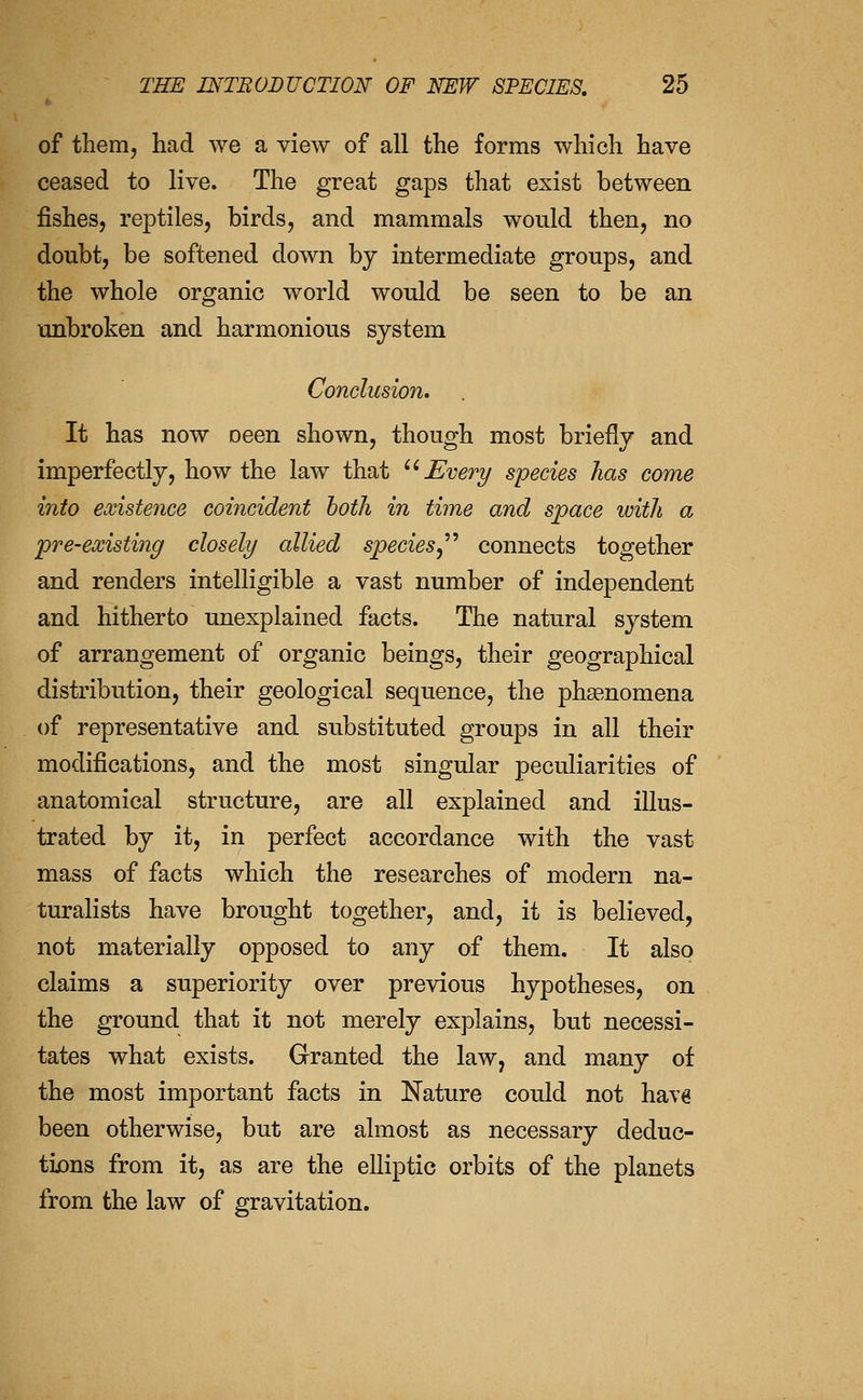 of them, had we a view of all the forms which have ceased to live. The great gaps that exist between fishes, reptiles, birds, and mammals would then, no doubt, be softened down by intermediate groups, and the whole organic world would be seen to be an \mbroken and harmonious system Conclusion, It has now oeen shown, though most briefly and imperfectly, how the law that Every species has come into existence coiiicident hotli in time and space with a pre-existing closely allied speciesy'''' connects together and renders intelligible a vast number of independent and hitherto unexplained facts. The natural system of arrangement of organic beings, their geographical distribution, their geological sequence, the phsenomena of representative and substituted groups in all their modifications, and the most singular peculiarities of anatomical structure, are all explained and illus- trated by it, in perfect accordance with the vast mass of facts which the researches of modern na- turalists have brought together, and, it is believed, not materially opposed to any of them. It also claims a superiority over previous hypotheses, on the ground that it not merely explains, but necessi- tates what exists. Granted the law, and many of the most important facts in Nature could not have been otherwise, but are almost as necessary deduc- tijons from it, as are the elliptic orbits of the planets from the law of gravitation.