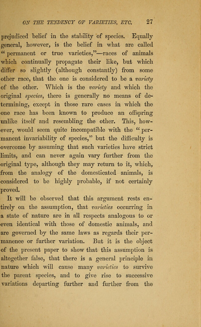 prejudiced belief in the stability of species. Equally general, however, is the belief in what are called  permanent or true varieties,—races of animals which continually propagate their like, but which differ so slightly (although constantly) from some other race, that the one is considered to be a variety of the other. Which is the variety and which the original species^ there is generally no means of de- termining, except in those rare cases in which the one race has been known to produce an offspring unlike itself and resembling the other. This, how- ever, would seem quite incompatible with the '' per- manent invariability of species, but the difficulty is overcome by assuming that such varieties have strict limits, and can never again vary further from the original type, although they may return to it, which, from the analogy of the domesticated animals, is considered to be highly probable, if not certainly proved. It will be observed that this argument rests en- tirely on the assumption, that varieties occurring in a state of nature are in all respects analogous to or even identical with those of domestic animals, and are governed by the same laws as regards their per- manence or further variation. But it is the object of the present paper to show that this assumption is altogether false, that there is a general principle in nature which will cause many varieties to survive the parent species, and to give rise to successive variations departing further and further from the
