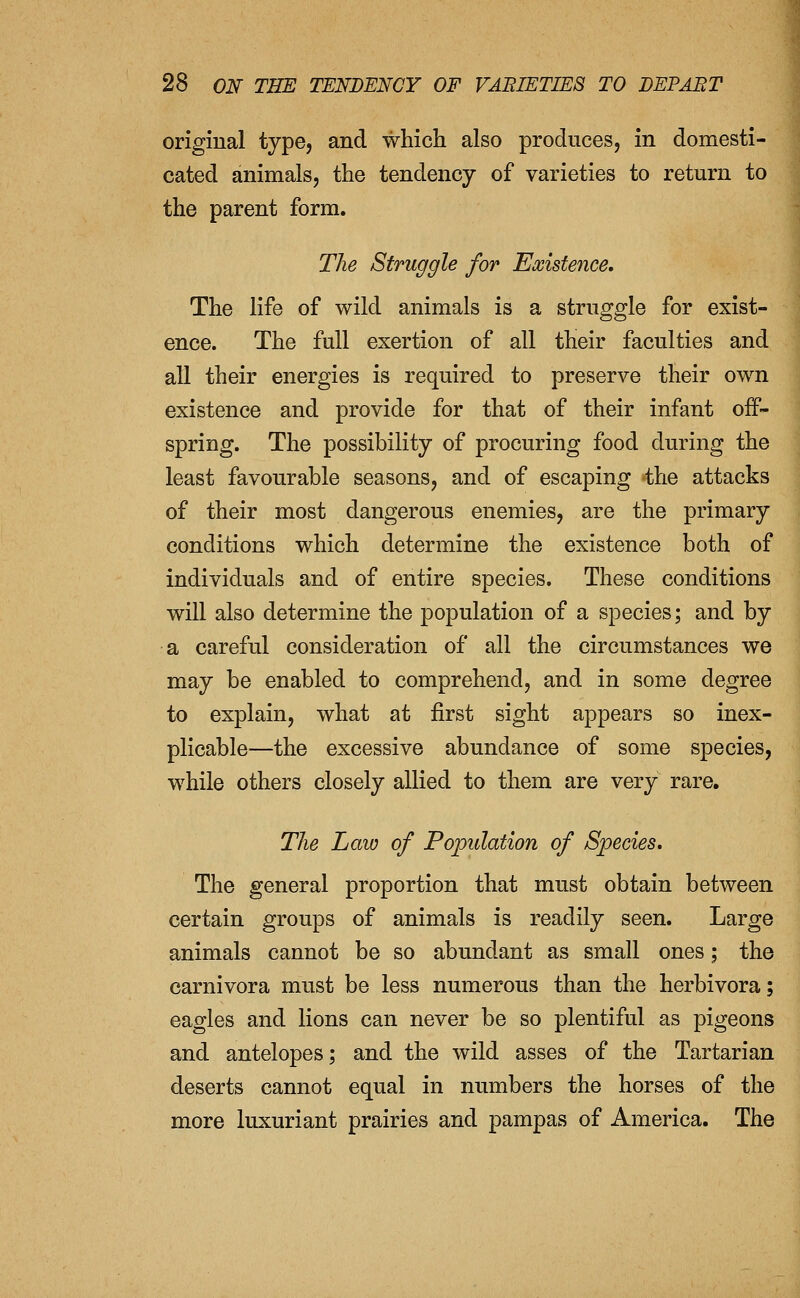 origiual type, and which also produces, in domesti- cated animals, the tendency of varieties to return to the parent form. The Struggle for Existence, The life of wild animals is a struggle for exist- ence. The full exertion of all their faculties and an their energies is required to preserve their own existence and provide for that of their infant off- spring. The possibility of procuring food during the least favourable seasons, and of escaping the attacks of their most dangerous enemies, are the primary conditions which determine the existence both of individuals and of entire species. These conditions will also determine the population of a species; and by a careful consideration of all the circumstances we may be enabled to comprehend, and in some degree to explain, what at first sight appears so inex- plicable—the excessive abundance of some species, while others closely allied to them are very rare. The Law of Population of Species. The general proportion that must obtain between certain groups of animals is readily seen. Large animals cannot be so abundant as small ones; the carnivora must be less numerous than the herbivora; eagles and lions can never be so plentiful as pigeons and antelopes; and the wild asses of the Tartarian deserts cannot equal in numbers the horses of the more luxuriant prairies and pampas of America. The