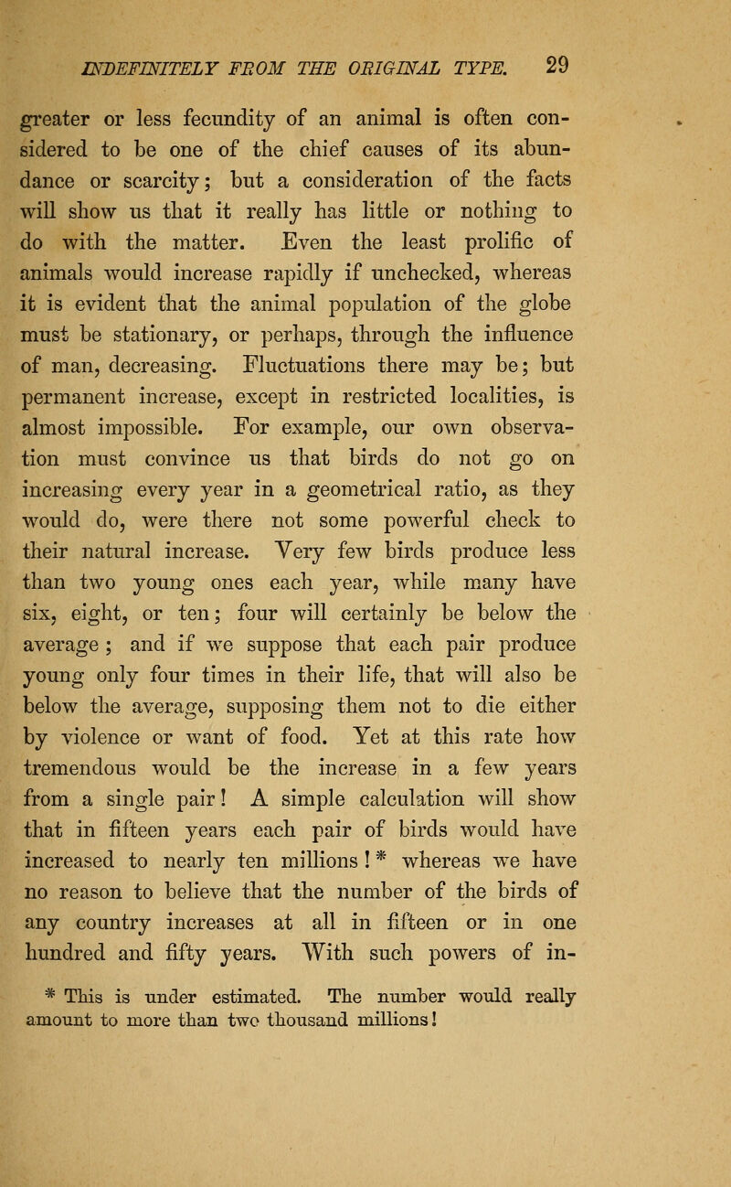 greater or less fecundity of an animal is often con- sidered to be one of the chief causes of its abun- dance or scarcity; but a consideration of the facts will show us that it really has little or nothing to do with the matter. Even the least prolific of animals would increase rapidly if unchecked, whereas it is evident that the animal population of the globe must be stationary, or perhaps, through the influence of man, decreasing. Fluctuations there may be; but permanent increase, except in restricted localities, is almost impossible. For example, our own observa- tion must convince us that birds do not go on increasing every year in a geometrical ratio, as they would do, were there not some powerful check to their natural increase. Very few birds produce less than two young ones each year, while many have six, eight, or ten; four will certainly be below the average ; and if we suppose that each pair produce young only four times in their life, that will also be below the average, supposing them not to die either by violence or want of food. Yet at this rate how tremendous would be the increase in a few years from a single pair! A simple calculation will show that in fifteen years each pair of birds would have increased to nearly ten millions ! * whereas we have no reason to believe that the number of the birds of any country increases at all in fifteen or in one hundred and fifty years. With such powers of in- * This is under estimated. The number would really amount to more than two thousand millions!