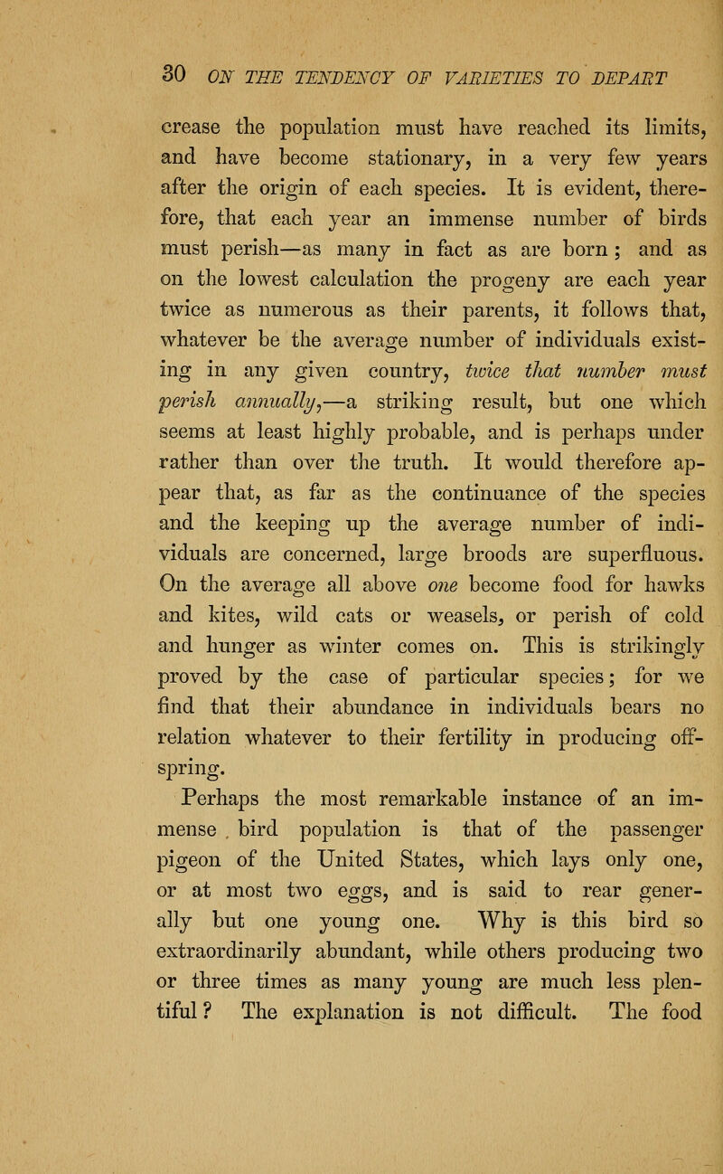 crease the population must have reached its limits, and have become stationary, in a very few years after the origin of each species. It is evident, there- fore, that each year an immense number of birds must perish—as many in fact as are born; and as on the lowest calculation the progeny are each year twice as numerous as their parents, it follows that, whatever be the average number of individuals exist- ing in any given country, tioice that number must perish annually^—a striking result, but one which seems at least highly probable, and is perhaps under rather than over the truth. It would therefore ap- pear that, as far as the continuance of the species and the keeping up the average number of indi- viduals are concerned, large broods are superfluous. On the average all above one become food for hawks and kites, wild cats or weasels, or perish of cold and hunger as winter comes on. This is strikingly proved by the case of particular species; for we find that their abundance in individuals bears no relation whatever to their fertility in producing off- spring. Perhaps the most remarkable instance of an im- mense , bird population is that of the passenger pigeon of the United States, which lays only one, or at most two eggs, and is said to rear gener- ally but one young one. Why is this bird so extraordinarily abundant, while others producing two or three times as many young are much less plen- tiful ? The explanation is not difficult. The food