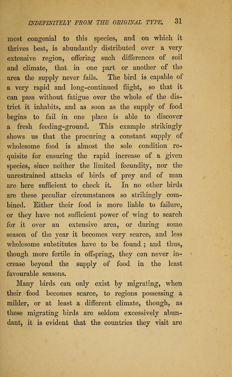 most congenial to this species, and on which it thrives best, is abundantly distributed over a very extensive region, offering such differences of soil and climate, that in one part or another of the area the supply never fails. The bird is capable of a very rapid and long-continued flight, so that it can pass without fatigue over the whole of the dis- trict it inhabits, and as soon as the supply of food begins to fail in one place is able to discover a fresh feeding-ground. This example strikingly shows us that the procuring a constant supply of wholesome food is almost the sole condition re- quisite for ensuring the rapid increase of a given species, since neither the limited fecundity, nor the unrestrained attacks of birds of prey and of man are here sufficient to check it. In no other birds are these peculiar circumstances so strikingly com- bined. Either their food is more liable to failure, or they have- not sufficient power of wing to search for it over an extensive area, or during some season of the year it becomes very scarce, and less wholesome substitutes have to be found ; and thus, though more fertile in offspring, they can never in- crease beyond the supply of food in the least favourable seasons. Many birds can only exist by migrating, when their food becomes scarce, to regions possessing a milder, or at least a different climate, though, as these migrating birds are seldom excessively abun- dant, it is evident that the countries they visit are