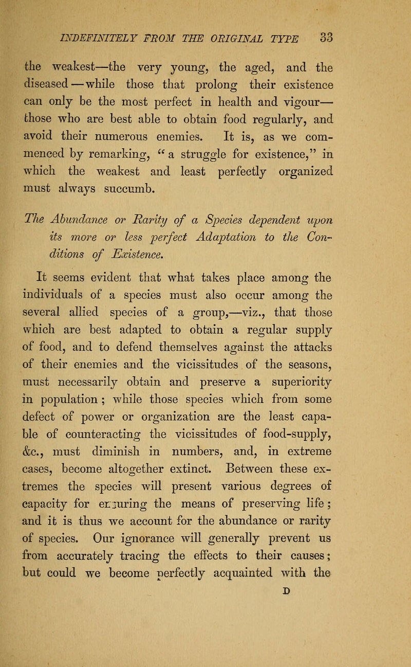 the weakest—the very young, the aged, and the diseased—while those that prolong their existence can only be the most perfect in health and vigour— those who are best able to obtain food regularly, and avoid their numerous enemies. It is, as we com- menced by remarking, '^ a struggle for existence, in which the weakest and least perfectly organized must always succumb. The Abundance or Rarity of a Species dependent upon its more or less perfect Adaptation to the Con- ditions of Existence. It seems evident that what takes place among the individuals of a species must also occur among the several allied species of a group,—viz., that those which are best adapted to obtain a regular supply of food, and to defend themselves against the attacks of their enemies and the vicissitudes of the seasons, must necessarily obtain and preserve a superiority in population ; while those species which from some defect of power or organization are the least capa- ble of counteracting the vicissitudes of food-supply, &c., must diminish in numbers, and, in extreme cases, become altogether extinct. Between these ex- tremes the species will present various degrees of capacity for er juring the means of preserving life; and it is thus we account for the abundance or rarity of species. Our ignorance will generally prevent us from accurately tracing the effects to their causes; but could we become perfectly acquainted with the