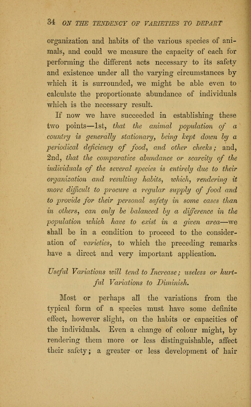 organization and habits of the various species of ani- mals, and could we measure the capacity of each for performing the different acts necessary to its safety and existence under all the varying circumstances by which it is surrounded, we might be able even to calculate the proportionate abundance of individuals which is the necessary result. If now we have succeeded in establishing these two points—1st, that the animal population of a countri/ is generally stationary^ heing kept down hy a periodical deficiency of foody and other checks; and, 2nd, that the comparative abundance or scarcity of the individuals of the several sjjecies is entirely due to their organisation and residting habits^ which^ rendering it more difiicult to procure a regular supply of food and to provide for their personal safety in some cases than in others^ can only be balanced by a difference in the population which have to exist in a given area—we shall be in a condition to proceed to the consider- ation of varieties^ to which the preceding remarks have a direct and very important application. Useful Variations will tend to Increase; useless or hurt- ful Variations to Diminish. Most or perhaps all the variations from the typical form of a species must have some definite eflPect, however slight, on the habits or capacities of the individuals. Even a change of colour might, by rendering them more or less distinguishable, afPect their safety; a greater or less development of hair