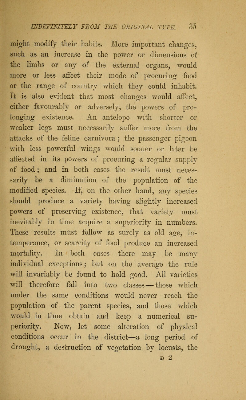 might modify their habits. More important changes, such as an increase in the power or dimensions of the limbs or any of the external organs, would more or less affect their mode of procuring food or the range of country which they could inhabit. It is also evident that most changes would affect, either favourably or adversely, the powers of pro- longing existence. An antelope with shorter or weaker legs must necessarily suffer more from the attacks of the feline carnivora; the passenger pigeon with less powerful wings would sooner or later be affected in its powers of procuring a regular supply of food; and in both cases the result must neces- sarily be a diminution of the population of the modified species. If, on the other hand, any species should produce a variety having slightly increased powers of preserving existence, that variety must inevitably in time acquire a superiority in numbers. These results must follow as surely as old age, in- temperance, or scarcity of food produce an increased mortality. In both cases there may be many individual exceptions; but on the average the rule will invariably be found to hold good. All varieties will therefore fall into two classes—those which under the same conditions would never reach the population of the parent species, and those which would in time obtain and keep a numerical su- periority. Now, let some alteration of physical conditions occur in the district—a long period of drought, a destruction of vegetation by locusts, the D 2